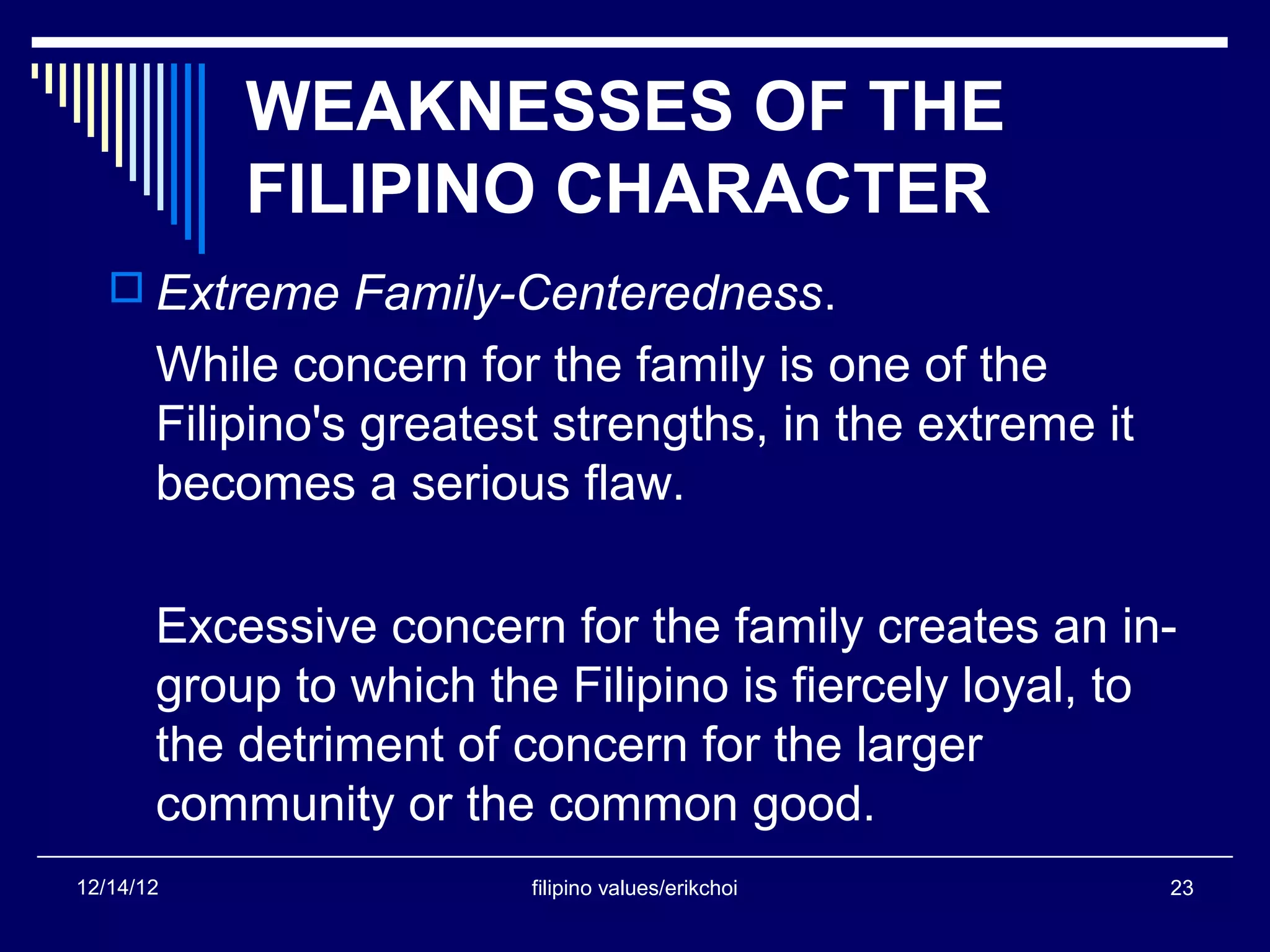 WEAKNESSES OF THE
           FILIPINO CHARACTER
    Extreme Family-Centeredness.
       While concern for the family is one of the
       Filipino's greatest strengths, in the extreme it
       becomes a serious flaw.

       Excessive concern for the family creates an in-
       group to which the Filipino is fiercely loyal, to
       the detriment of concern for the larger
       community or the common good.
12/14/12                 filipino values/erikchoi         23
 