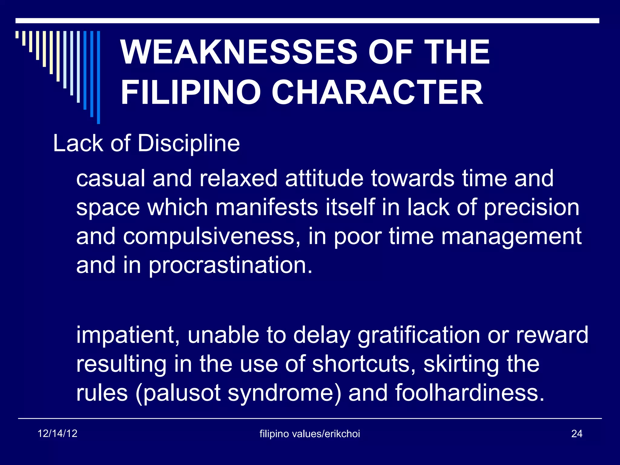 WEAKNESSES OF THE
           FILIPINO CHARACTER
   Lack of Discipline
     casual and relaxed attitude towards time and
     space which manifests itself in lack of precision
     and compulsiveness, in poor time management
     and in procrastination.

       impatient, unable to delay gratification or reward
       resulting in the use of shortcuts, skirting the
       rules (palusot syndrome) and foolhardiness.
12/14/12                filipino values/erikchoi       24
 