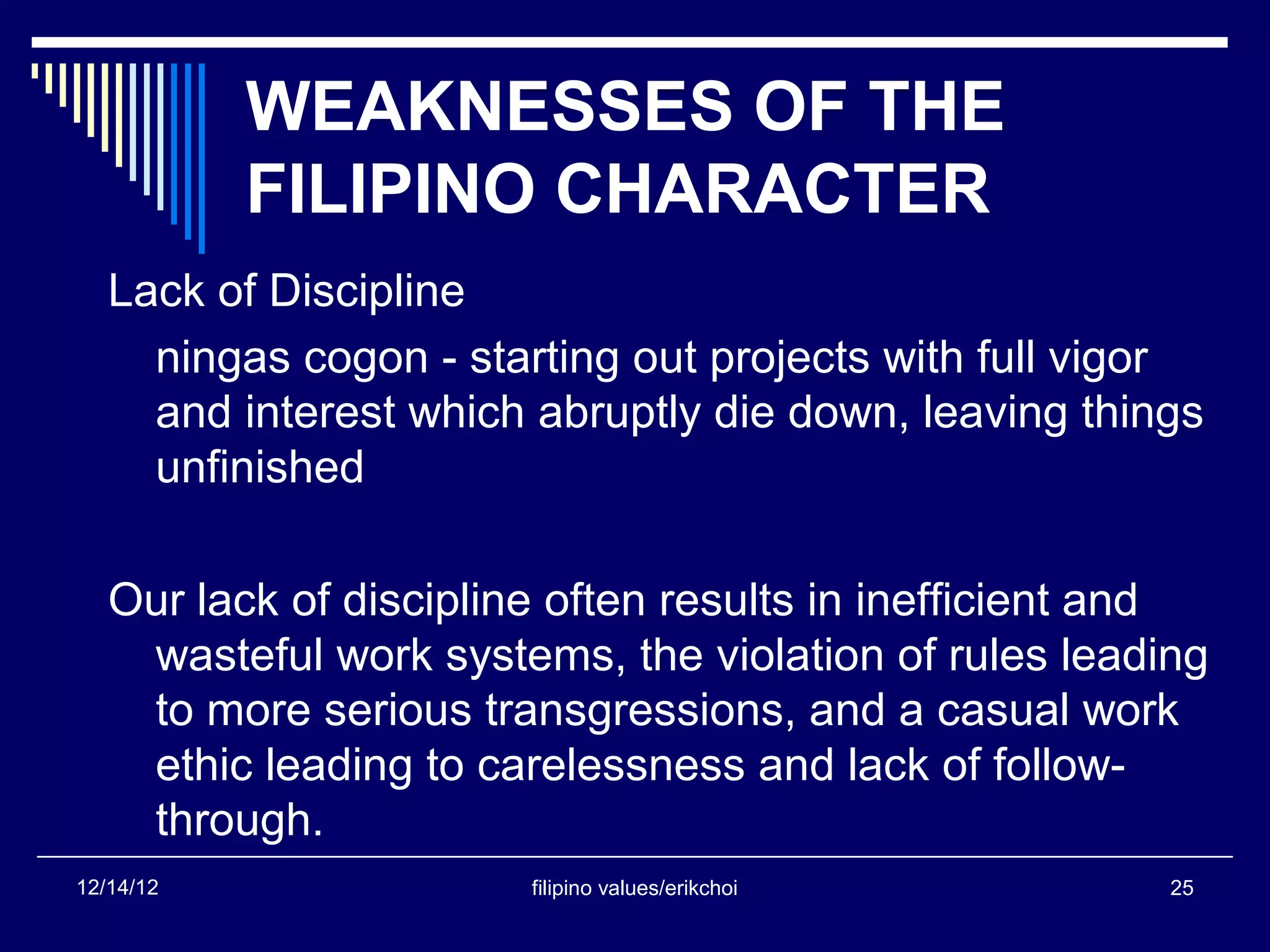 WEAKNESSES OF THE
           FILIPINO CHARACTER
   Lack of Discipline
     ningas cogon - starting out projects with full vigor
     and interest which abruptly die down, leaving things
     unfinished

   Our lack of discipline often results in inefficient and
    wasteful work systems, the violation of rules leading
    to more serious transgressions, and a casual work
    ethic leading to carelessness and lack of follow-
    through.
12/14/12                filipino values/erikchoi        25
 