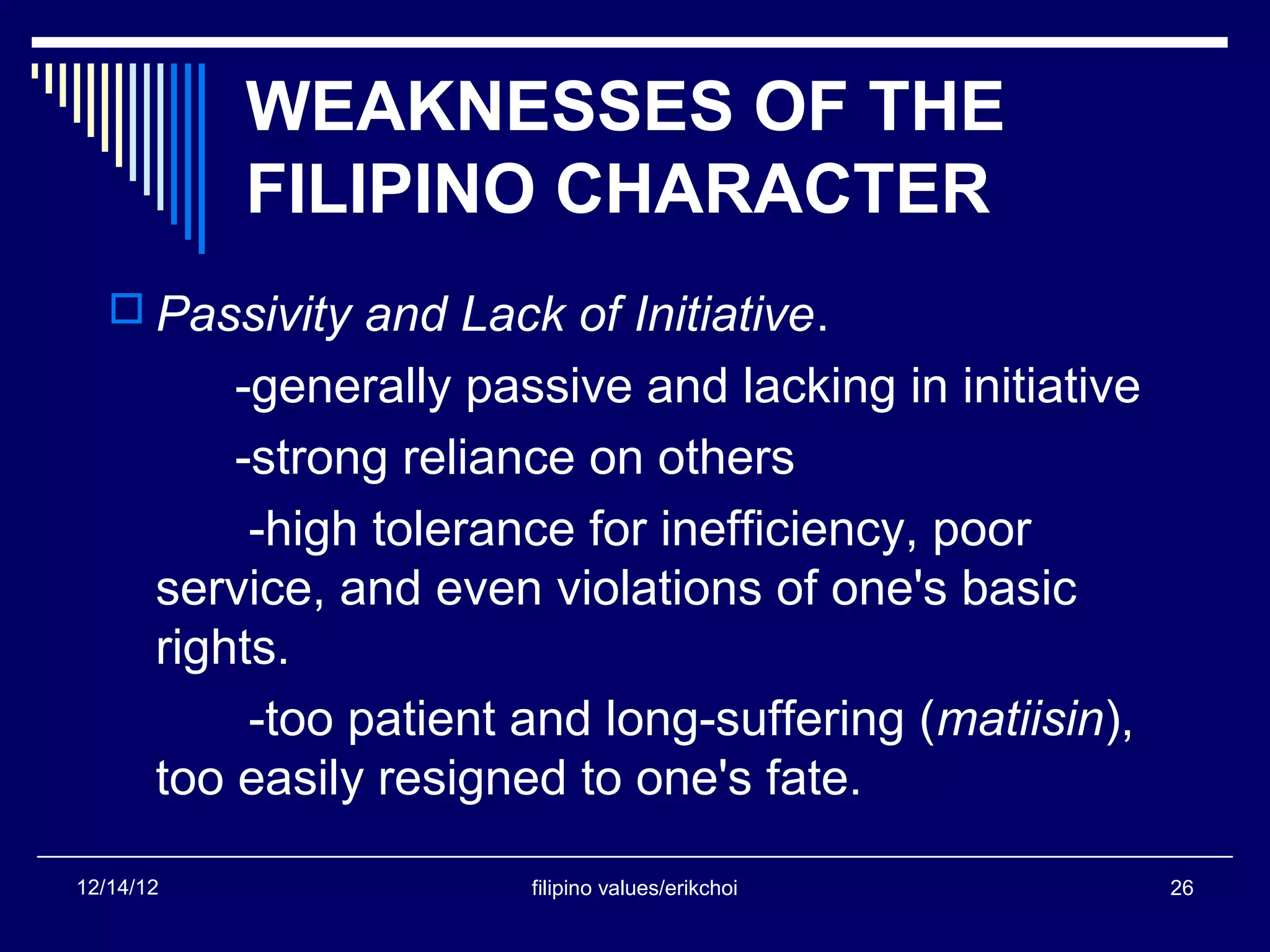 WEAKNESSES OF THE
           FILIPINO CHARACTER
    Passivity and Lack of Initiative.
           -generally passive and lacking in initiative
           -strong reliance on others
            -high tolerance for inefficiency, poor
       service, and even violations of one's basic
       rights.
            -too patient and long-suffering (matiisin),
       too easily resigned to one's fate.

12/14/12                 filipino values/erikchoi         26
 