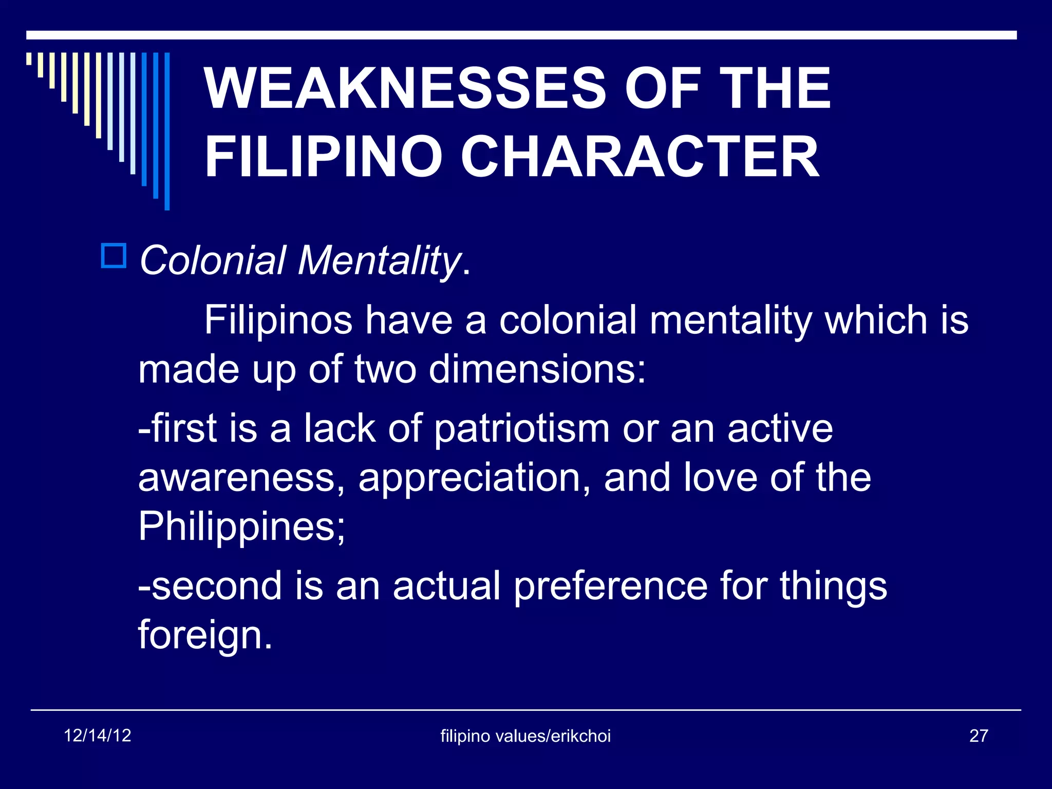 WEAKNESSES OF THE
              FILIPINO CHARACTER
     Colonial Mentality.
                Filipinos have a colonial mentality which is
           made up of two dimensions:
           -first is a lack of patriotism or an active
           awareness, appreciation, and love of the
           Philippines;
           -second is an actual preference for things
           foreign.

12/14/12                    filipino values/erikchoi       27
 