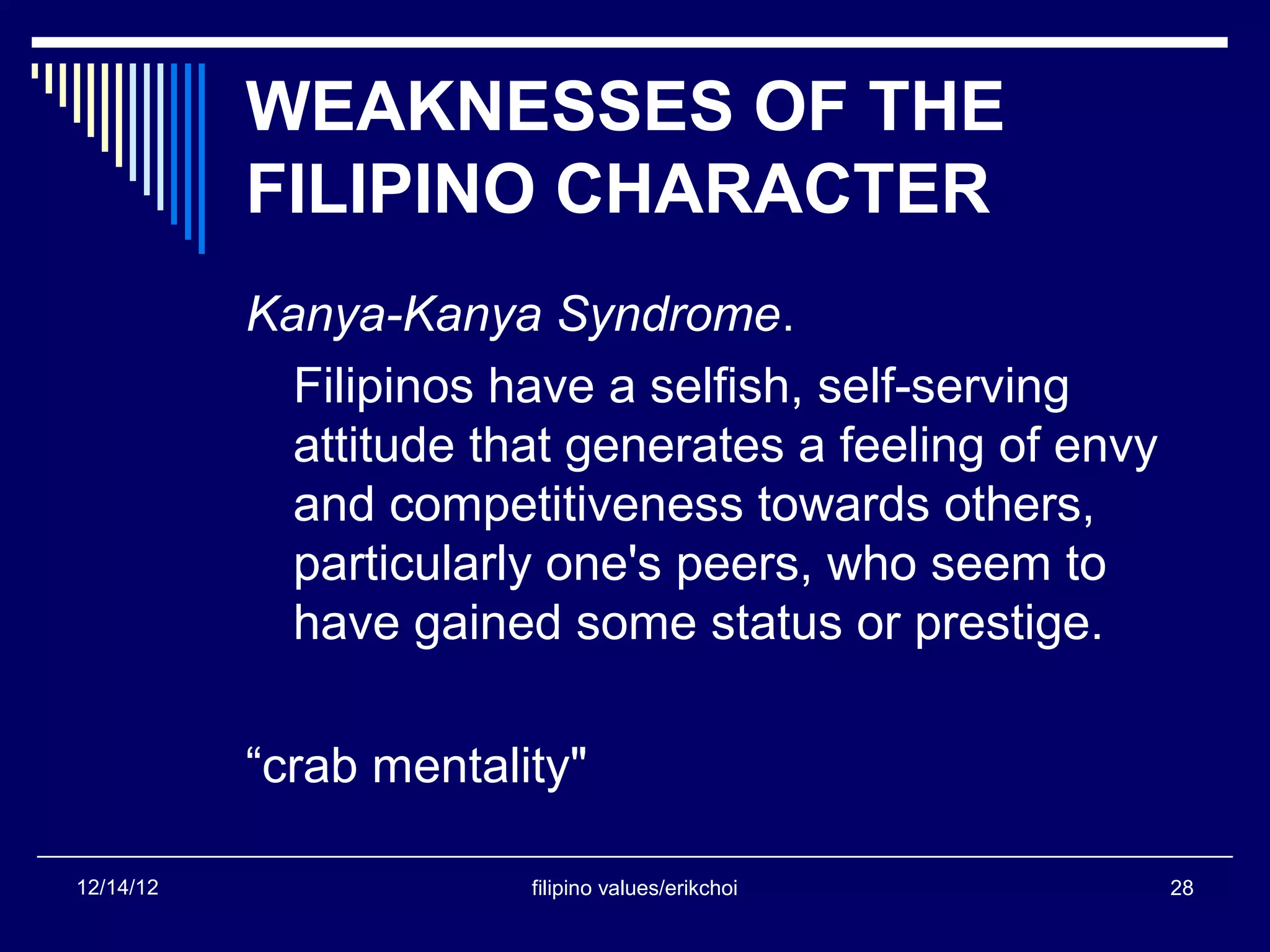 WEAKNESSES OF THE
           FILIPINO CHARACTER
           Kanya-Kanya Syndrome.
             Filipinos have a selfish, self-serving
             attitude that generates a feeling of envy
             and competitiveness towards others,
             particularly one's peers, who seem to
             have gained some status or prestige.

           “crab mentality"

12/14/12                filipino values/erikchoi         28
 