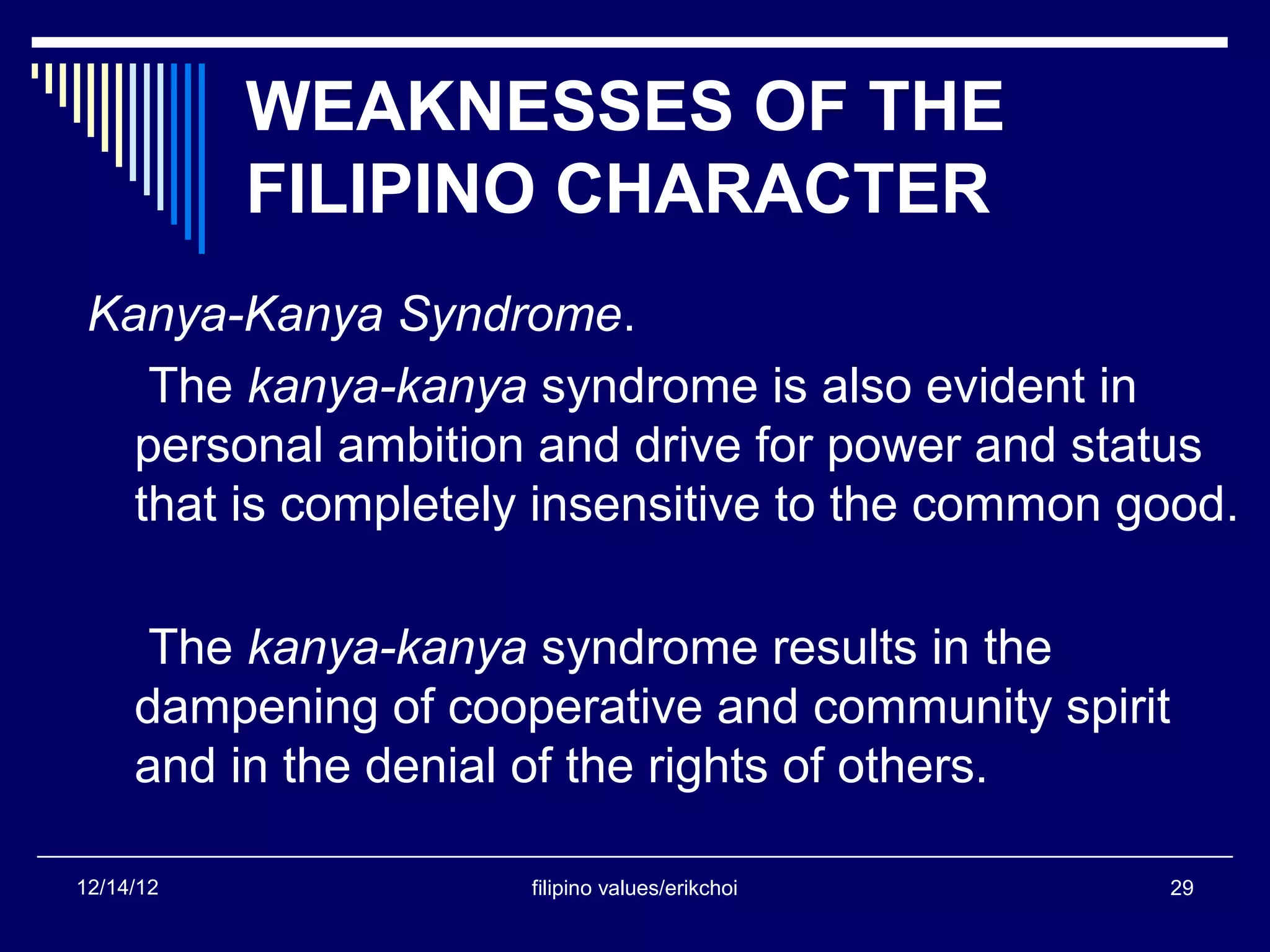 WEAKNESSES OF THE
           FILIPINO CHARACTER
 Kanya-Kanya Syndrome.
    The kanya-kanya syndrome is also evident in
   personal ambition and drive for power and status
   that is completely insensitive to the common good.

      The kanya-kanya syndrome results in the
     dampening of cooperative and community spirit
     and in the denial of the rights of others.

12/14/12              filipino values/erikchoi   29
 