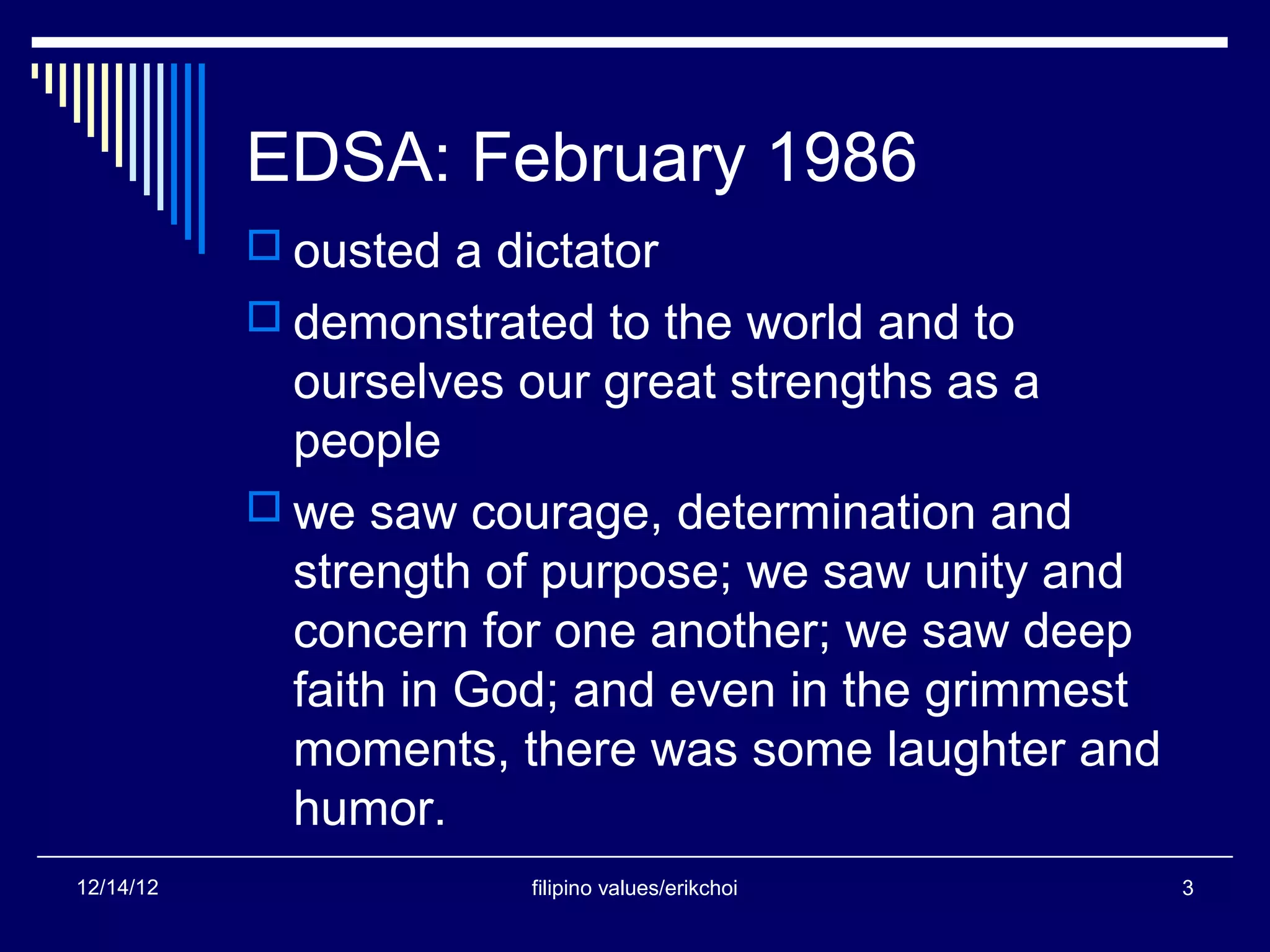 EDSA: February 1986
            ousted a dictator
            demonstrated to the world and to
             ourselves our great strengths as a
             people
            we saw courage, determination and
             strength of purpose; we saw unity and
             concern for one another; we saw deep
             faith in God; and even in the grimmest
             moments, there was some laughter and
             humor.
12/14/12                filipino values/erikchoi      3
 