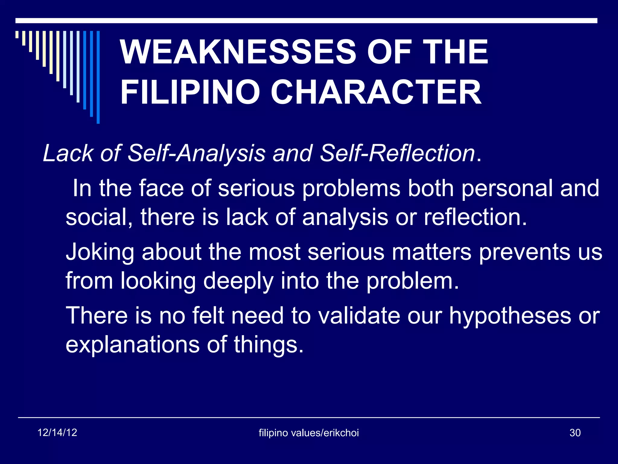 WEAKNESSES OF THE
           FILIPINO CHARACTER
 Lack of Self-Analysis and Self-Reflection.
    In the face of serious problems both personal and
   social, there is lack of analysis or reflection.
   Joking about the most serious matters prevents us
   from looking deeply into the problem.
   There is no felt need to validate our hypotheses or
   explanations of things.


12/14/12             filipino values/erikchoi     30
 