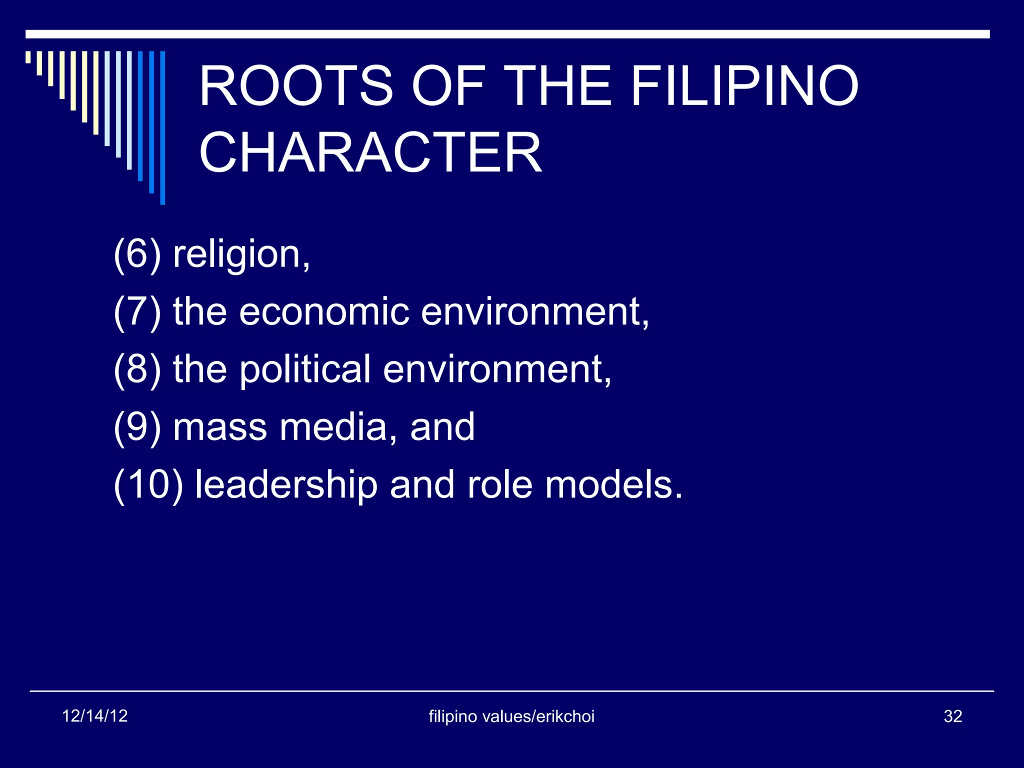 ROOTS OF THE FILIPINO
           CHARACTER
      (6) religion,
      (7) the economic environment,
      (8) the political environment,
      (9) mass media, and
      (10) leadership and role models.




12/14/12               filipino values/erikchoi   32
 