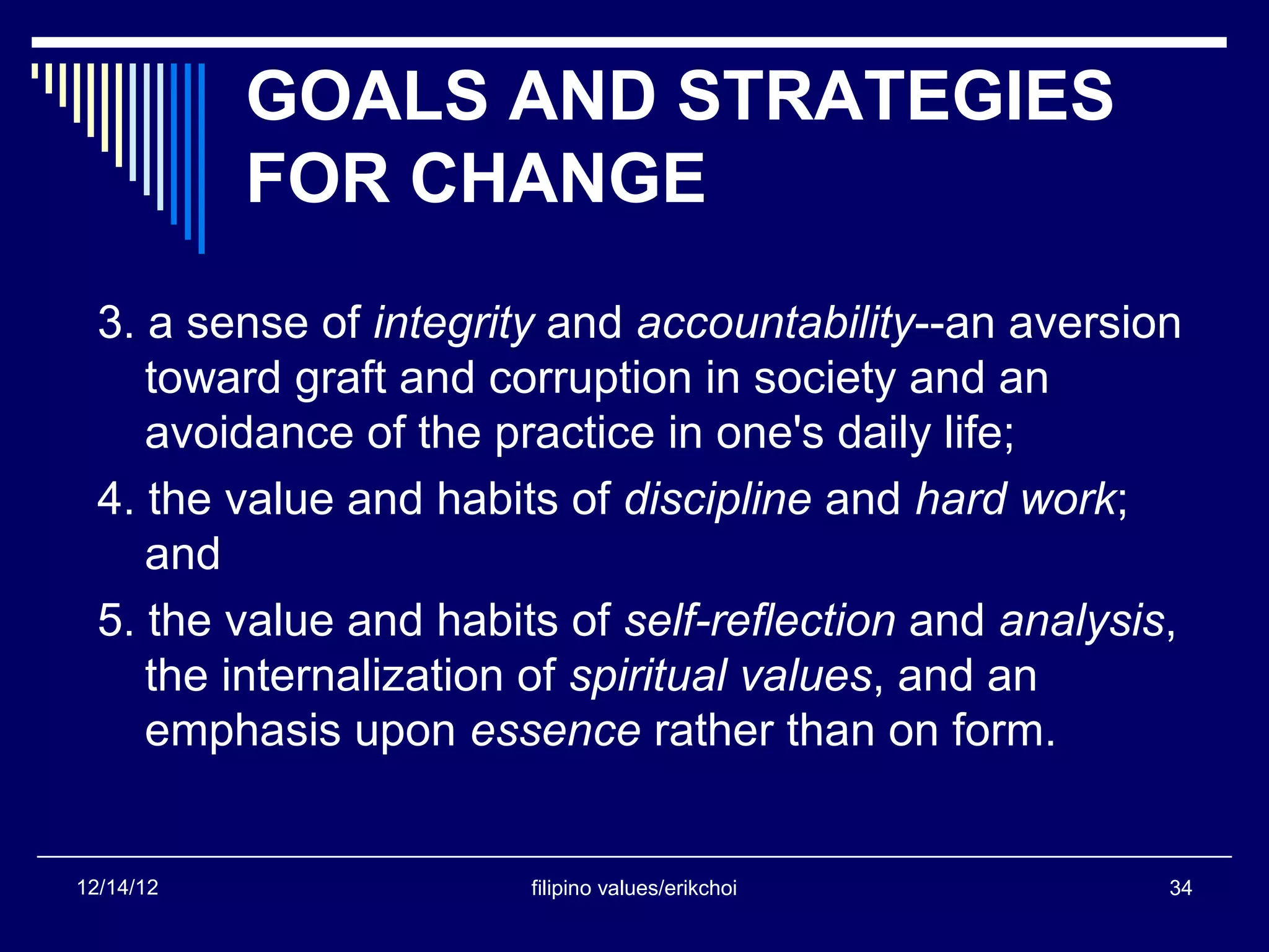 GOALS AND STRATEGIES
           FOR CHANGE
  3. a sense of integrity and accountability--an aversion
     toward graft and corruption in society and an
     avoidance of the practice in one's daily life;
  4. the value and habits of discipline and hard work;
     and
  5. the value and habits of self-reflection and analysis,
     the internalization of spiritual values, and an
     emphasis upon essence rather than on form.


12/14/12                filipino values/erikchoi         34
 