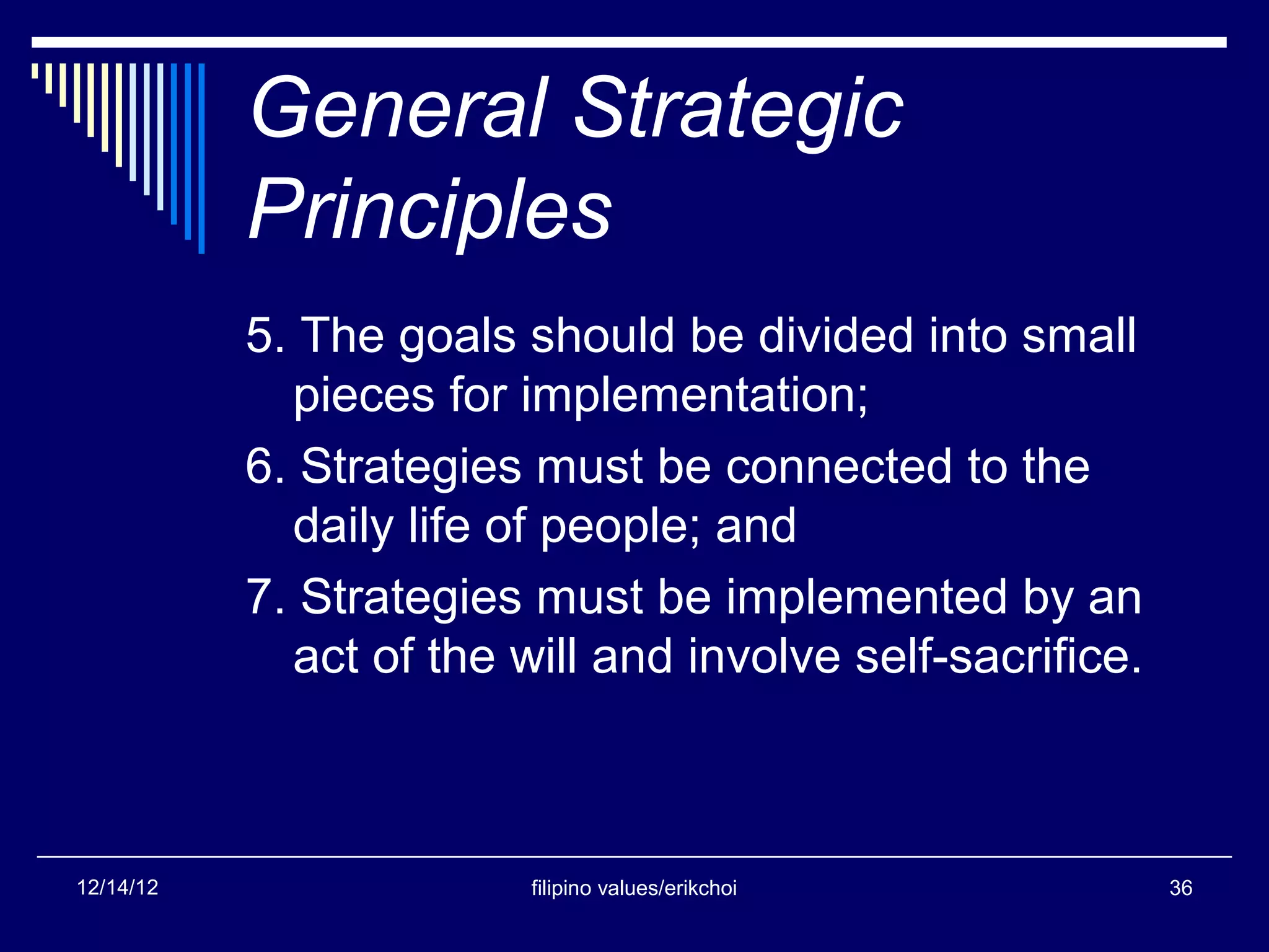 General Strategic
           Principles
           5. The goals should be divided into small
             pieces for implementation;
           6. Strategies must be connected to the
             daily life of people; and
           7. Strategies must be implemented by an
             act of the will and involve self-sacrifice.



12/14/12                 filipino values/erikchoi          36
 
