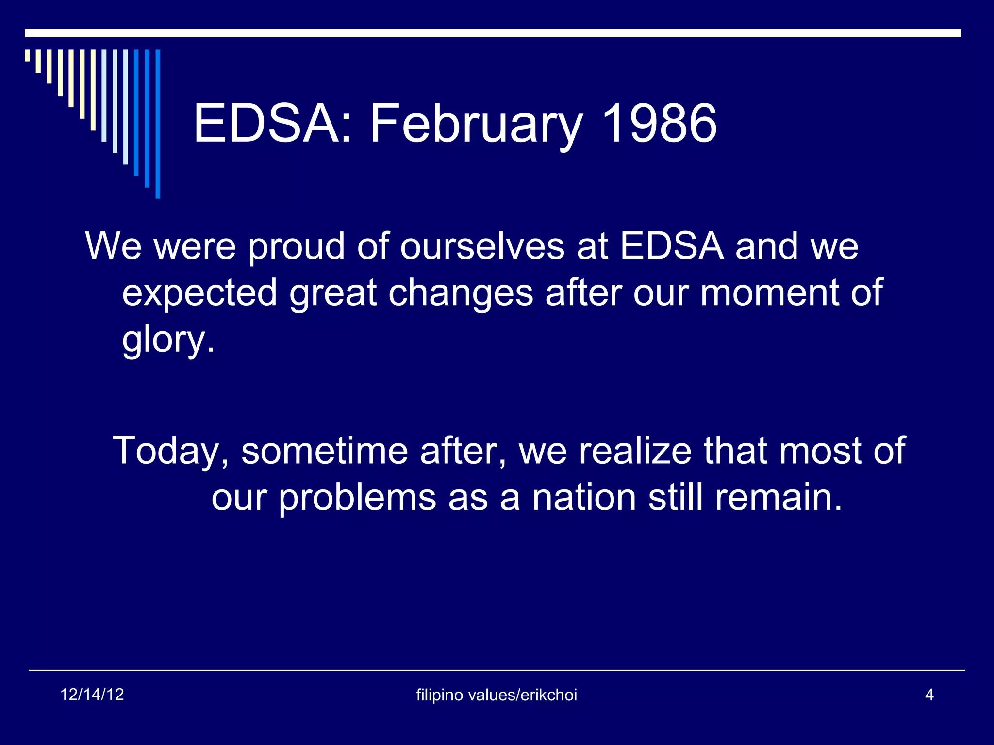 EDSA: February 1986

   We were proud of ourselves at EDSA and we
    expected great changes after our moment of
    glory.

      Today, sometime after, we realize that most of
           our problems as a nation still remain.



12/14/12               filipino values/erikchoi        4
 