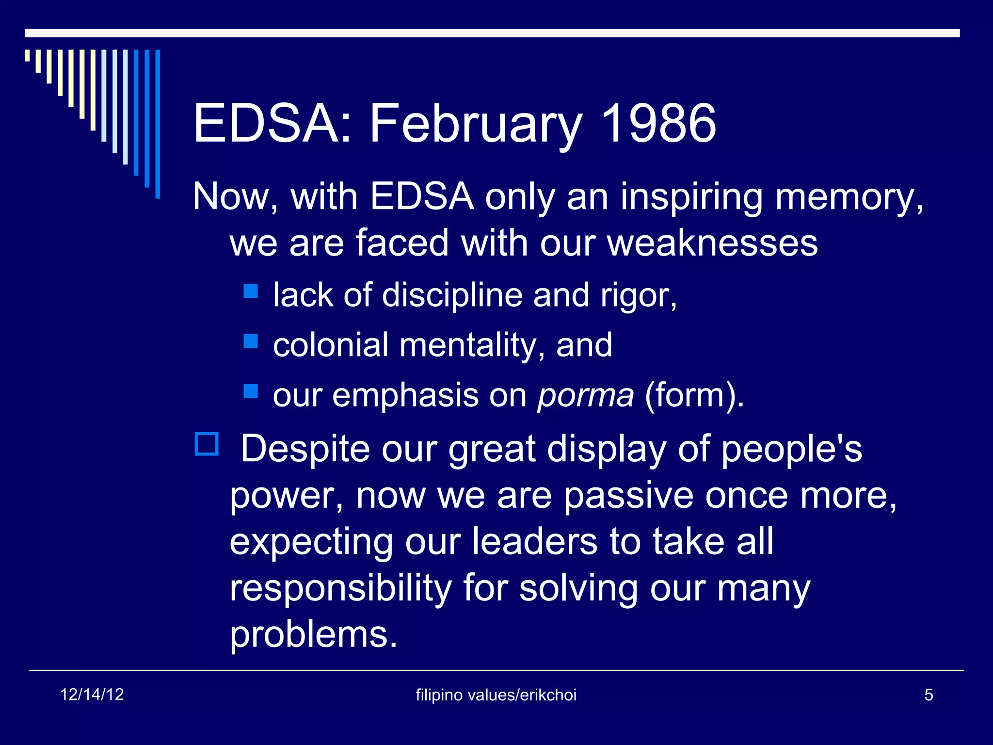 EDSA: February 1986
           Now, with EDSA only an inspiring memory,
            we are faced with our weaknesses
                lack of discipline and rigor,
                colonial mentality, and
                our emphasis on porma (form).
            Despite our great display of people's
             power, now we are passive once more,
             expecting our leaders to take all
             responsibility for solving our many
             problems.
12/14/12                 filipino values/erikchoi    5
 