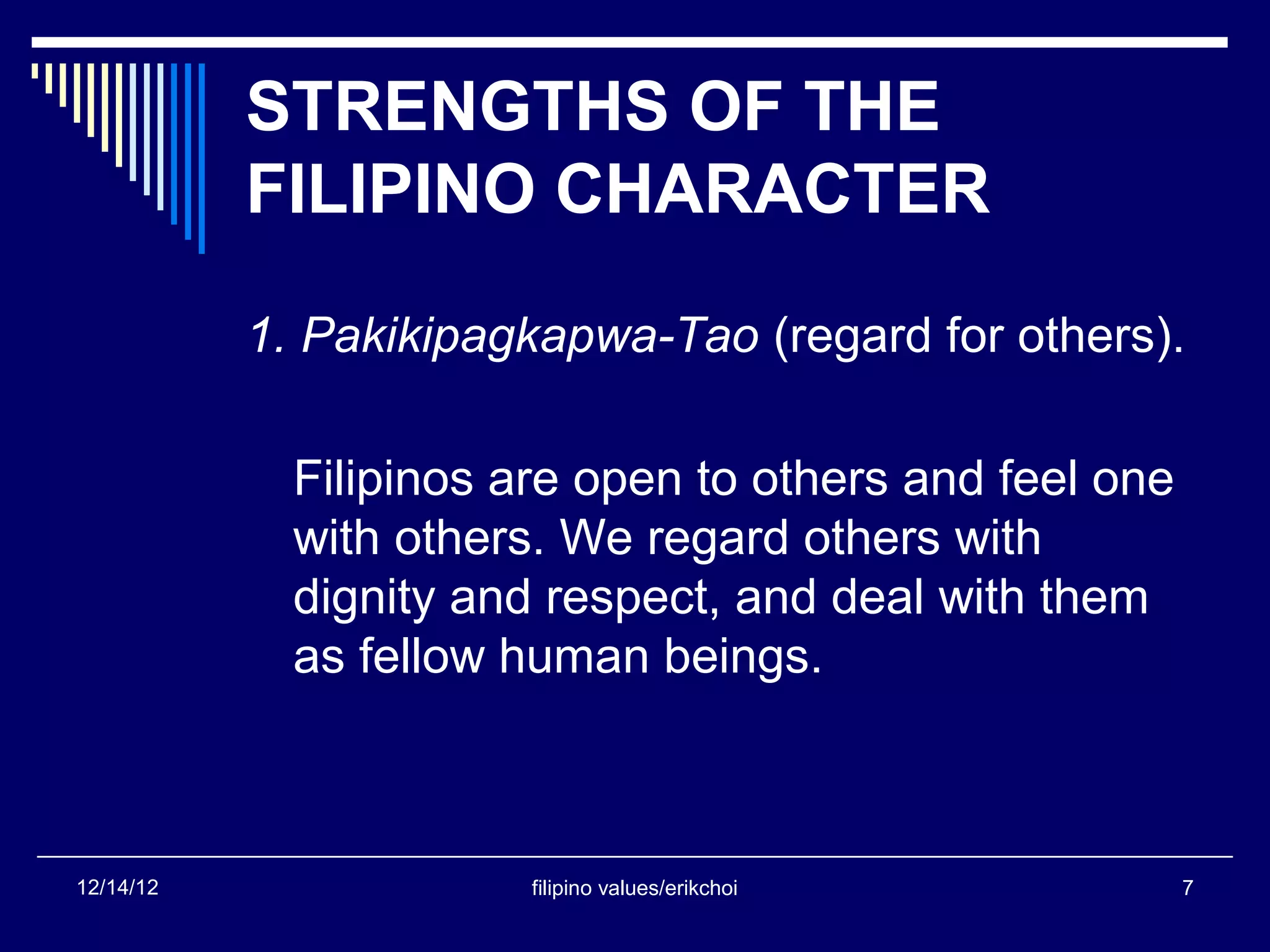 STRENGTHS OF THE
           FILIPINO CHARACTER

           1. Pakikipagkapwa-Tao (regard for others).

             Filipinos are open to others and feel one
             with others. We regard others with
             dignity and respect, and deal with them
             as fellow human beings.



12/14/12                filipino values/erikchoi         7
 