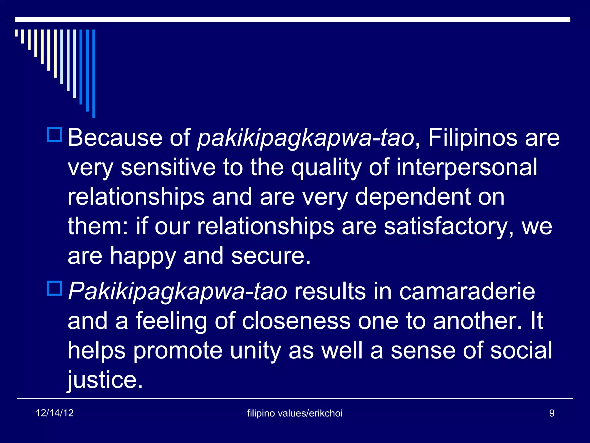  Because of pakikipagkapwa-tao, Filipinos are
    very sensitive to the quality of interpersonal
    relationships and are very dependent on
    them: if our relationships are satisfactory, we
    are happy and secure.
   Pakikipagkapwa-tao results in camaraderie
    and a feeling of closeness one to another. It
    helps promote unity as well a sense of social
    justice.
12/14/12             filipino values/erikchoi     9
 