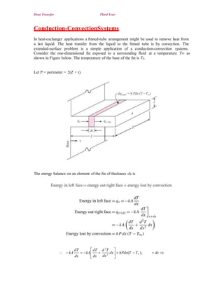 Heat Transfer Third Year
Conduction-ConvectionSystems
In heat-exchanger applications a ﬁnned-tube arrangement might be used to remove heat from
a hot liquid. The heat transfer from the liquid to the ﬁnned tube is by convection. The
extended-surface problem is a simple application of a conduction-convection systems.
Consider the one-dimensional ﬁn exposed to a surrounding ﬂuid
shown in Figure below. The temperature of the base of the ﬁn is T0.
at a temperature T∞ as
Let P = perimeter = 2(Z + t)
The energy balance on an element of the ﬁn of thickness dx is
 dT d 2
T 
dT
  kA  kA  dx  hPdx(T T ),
dx dx
 dx 
dx2
 
 