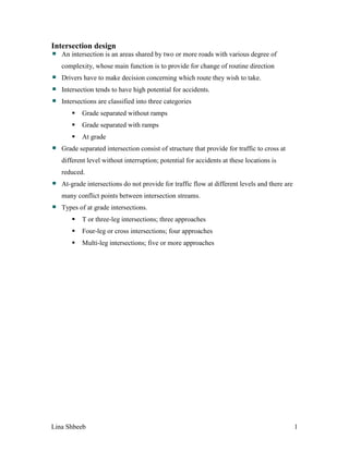 Lina Shbeeb 1
Intersection design
An intersection is an areas shared by two or more roads with various degree of
complexity, whose main function is to provide for change of routine direction
Drivers have to make decision concerning which route they wish to take.
Intersection tends to have high potential for accidents.
Intersections are classified into three categories
 Grade separated without ramps
 Grade separated with ramps
 At grade
Grade separated intersection consist of structure that provide for traffic to cross at
different level without interruption; potential for accidents at these locations is
reduced.
At-grade intersections do not provide for traffic flow at different levels and there are
many conflict points between intersection streams.
Types of at grade intersections.
 T or three-leg intersections; three approaches
 Four-leg or cross intersections; four approaches
 Multi-leg intersections; five or more approaches
 