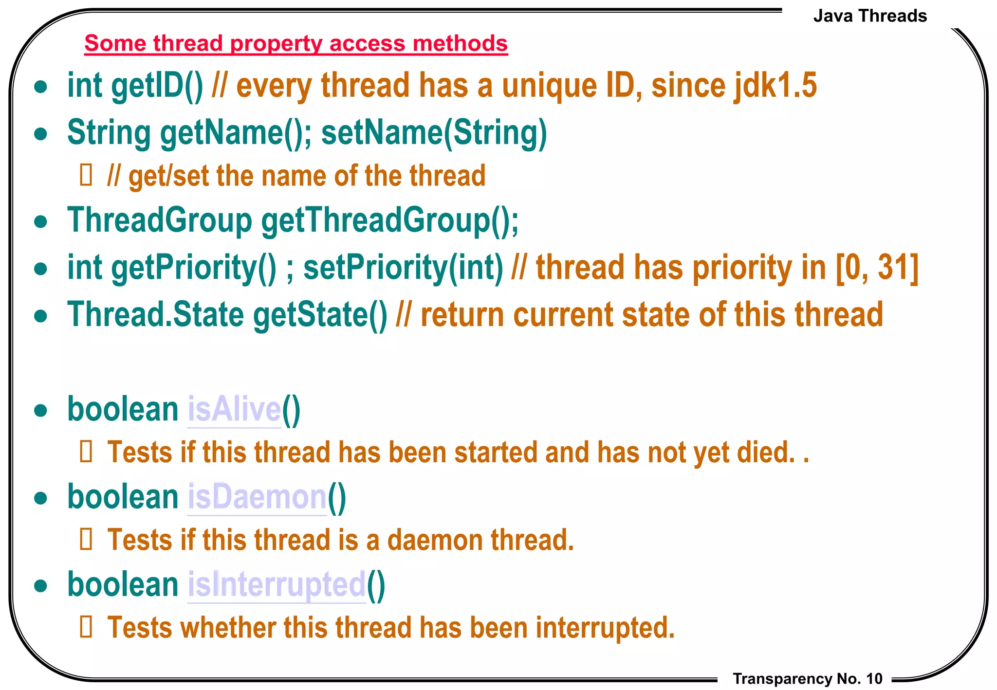 Java Threads
Transparency No. 10
Some thread property access methods
 int getID() // every thread has a unique ID, since jdk1.5
 String getName(); setName(String)
 // get/set the name of the thread
 ThreadGroup getThreadGroup();
 int getPriority() ; setPriority(int) // thread has priority in [0, 31]
 Thread.State getState() // return current state of this thread
 boolean isAlive()
 Tests if this thread has been started and has not yet died. .
 boolean isDaemon()
 Tests if this thread is a daemon thread.
 boolean isInterrupted()
 Tests whether this thread has been interrupted.
 