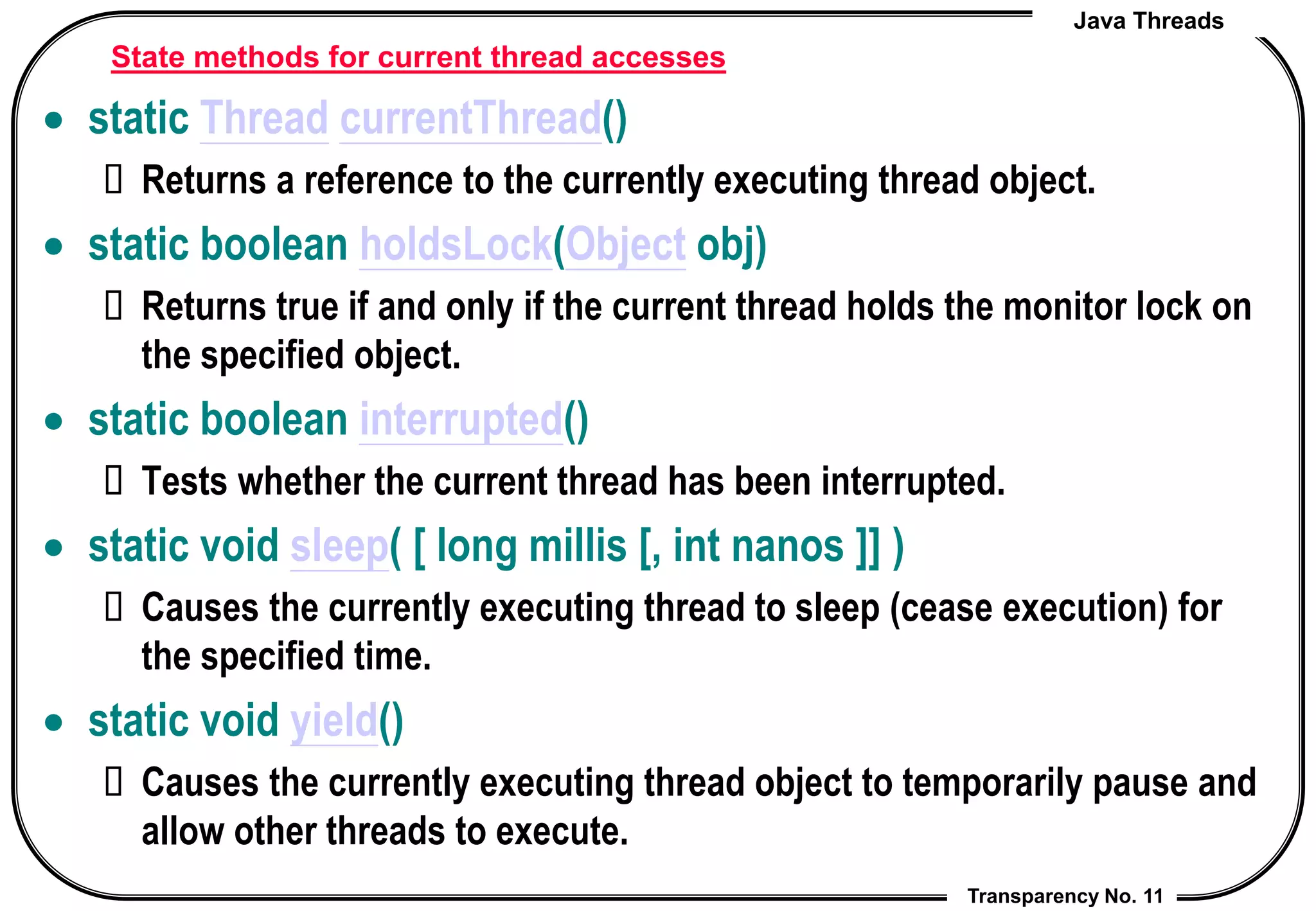 Java Threads
Transparency No. 11
State methods for current thread accesses
 static Thread currentThread()
 Returns a reference to the currently executing thread object.
 static boolean holdsLock(Object obj)
 Returns true if and only if the current thread holds the monitor lock on
the specified object.
 static boolean interrupted()
 Tests whether the current thread has been interrupted.
 static void sleep( [ long millis [, int nanos ]] )
 Causes the currently executing thread to sleep (cease execution) for
the specified time.
 static void yield()
 Causes the currently executing thread object to temporarily pause and
allow other threads to execute.
 