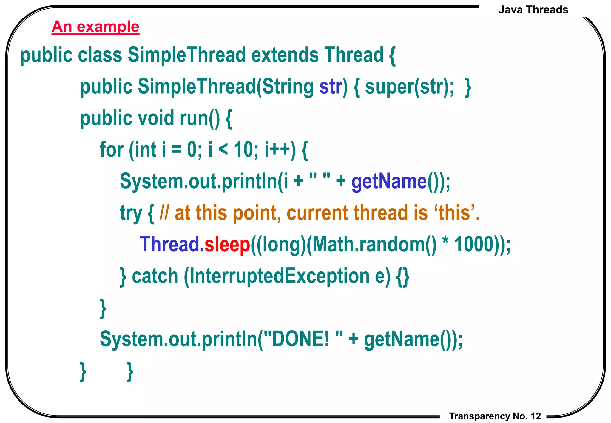 Java Threads
Transparency No. 12
An example
public class SimpleThread extends Thread {
public SimpleThread(String str) { super(str); }
public void run() {
for (int i = 0; i < 10; i++) {
System.out.println(i + " " + getName());
try { // at this point, current thread is ‘this’.
Thread.sleep((long)(Math.random() * 1000));
} catch (InterruptedException e) {}
}
System.out.println("DONE! " + getName());
} }
 