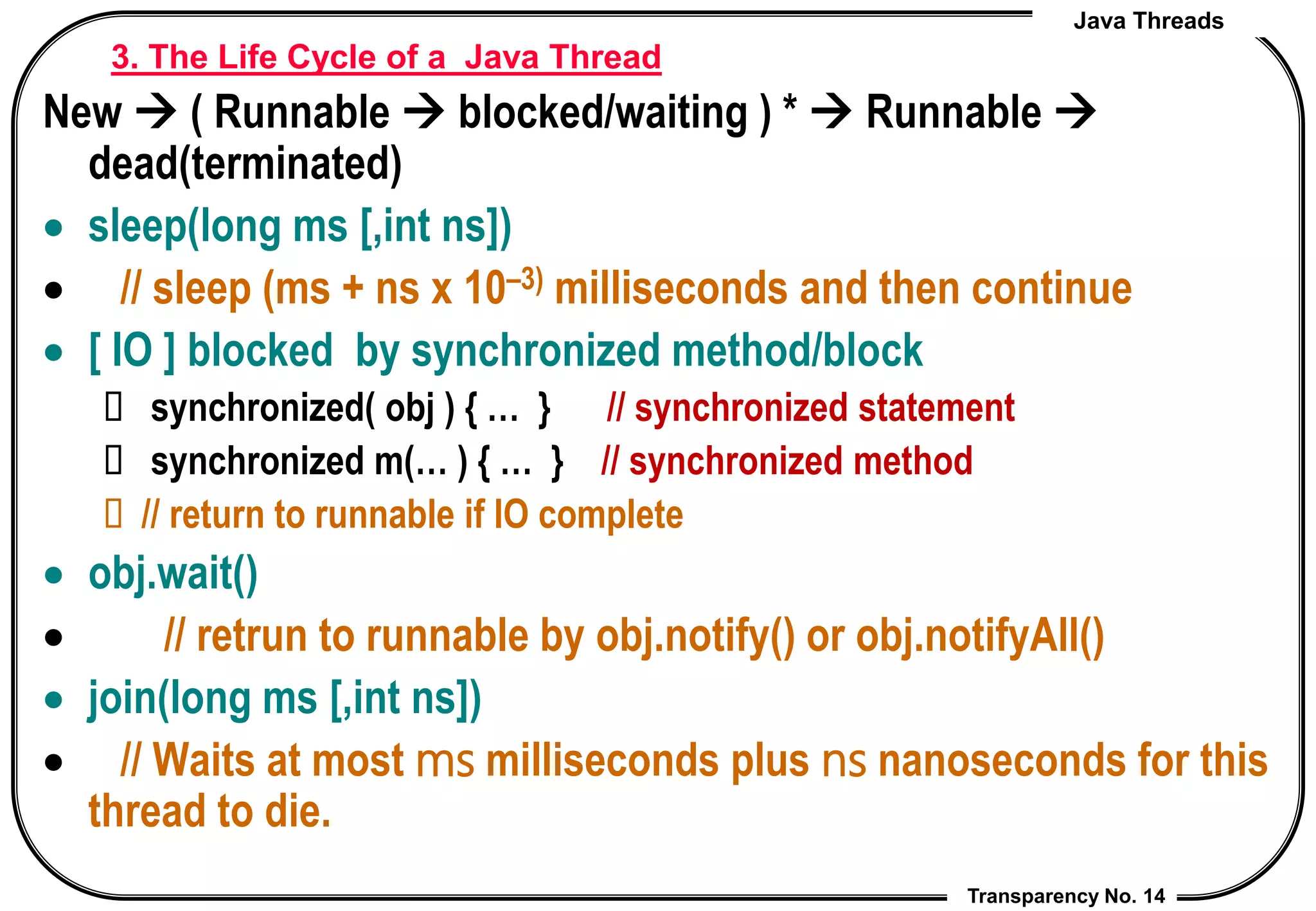 Java Threads
Transparency No. 14
3. The Life Cycle of a Java Thread
New  ( Runnable  blocked/waiting ) *  Runnable 
dead(terminated)
 sleep(long ms [,int ns])
 // sleep (ms + ns x 10–3) milliseconds and then continue
 [ IO ] blocked by synchronized method/block
 synchronized( obj ) { … } // synchronized statement
 synchronized m(… ) { … } // synchronized method
 // return to runnable if IO complete
 obj.wait()
 // retrun to runnable by obj.notify() or obj.notifyAll()
 join(long ms [,int ns])
 // Waits at most ms milliseconds plus ns nanoseconds for this
thread to die.
 
