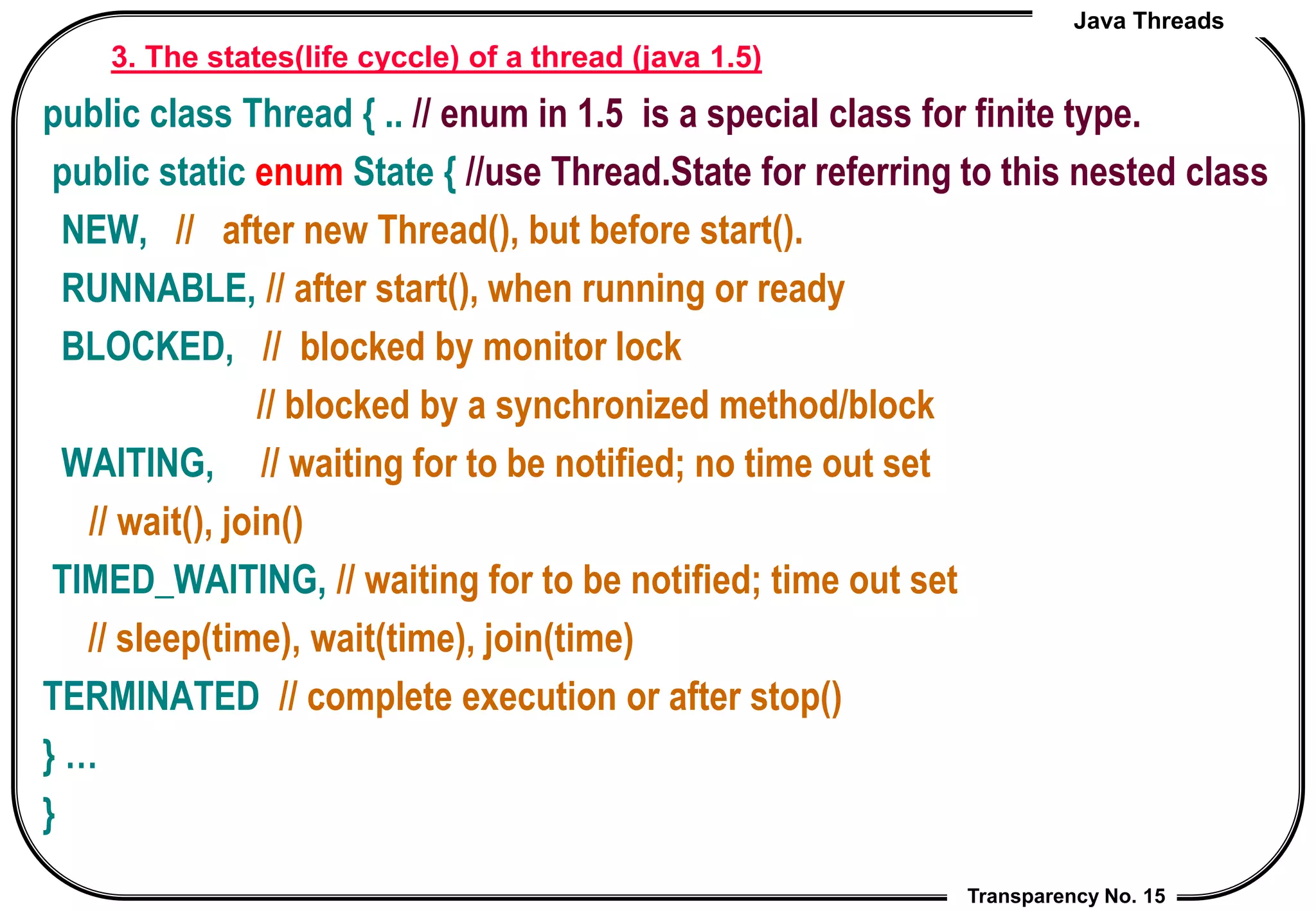 Java Threads
Transparency No. 15
3. The states(life cyccle) of a thread (java 1.5)
public class Thread { .. // enum in 1.5 is a special class for finite type.
public static enum State { //use Thread.State for referring to this nested class
NEW, // after new Thread(), but before start().
RUNNABLE, // after start(), when running or ready
BLOCKED, // blocked by monitor lock
// blocked by a synchronized method/block
WAITING, // waiting for to be notified; no time out set
// wait(), join()
TIMED_WAITING, // waiting for to be notified; time out set
// sleep(time), wait(time), join(time)
TERMINATED // complete execution or after stop()
} …
}
 