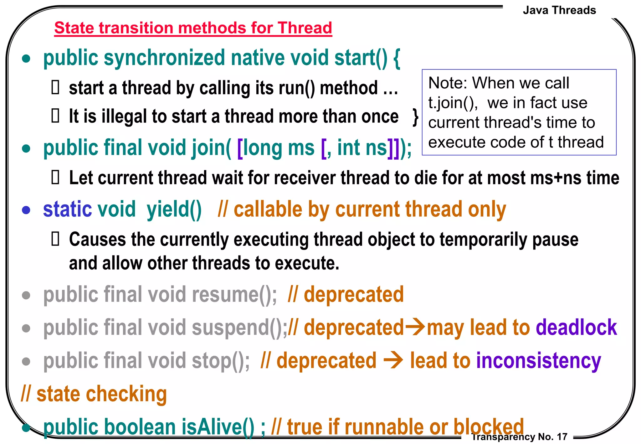 Java Threads
Transparency No. 17
State transition methods for Thread
 public synchronized native void start() {
 start a thread by calling its run() method …
 It is illegal to start a thread more than once }
 public final void join( [long ms [, int ns]]);
 Let current thread wait for receiver thread to die for at most ms+ns time
 static void yield() // callable by current thread only
 Causes the currently executing thread object to temporarily pause
and allow other threads to execute.
 public final void resume(); // deprecated
 public final void suspend();// deprecatedmay lead to deadlock
 public final void stop(); // deprecated  lead to inconsistency
// state checking
 public boolean isAlive() ; // true if runnable or blocked
Note: When we call
t.join(), we in fact use
current thread's time to
execute code of t thread
 
