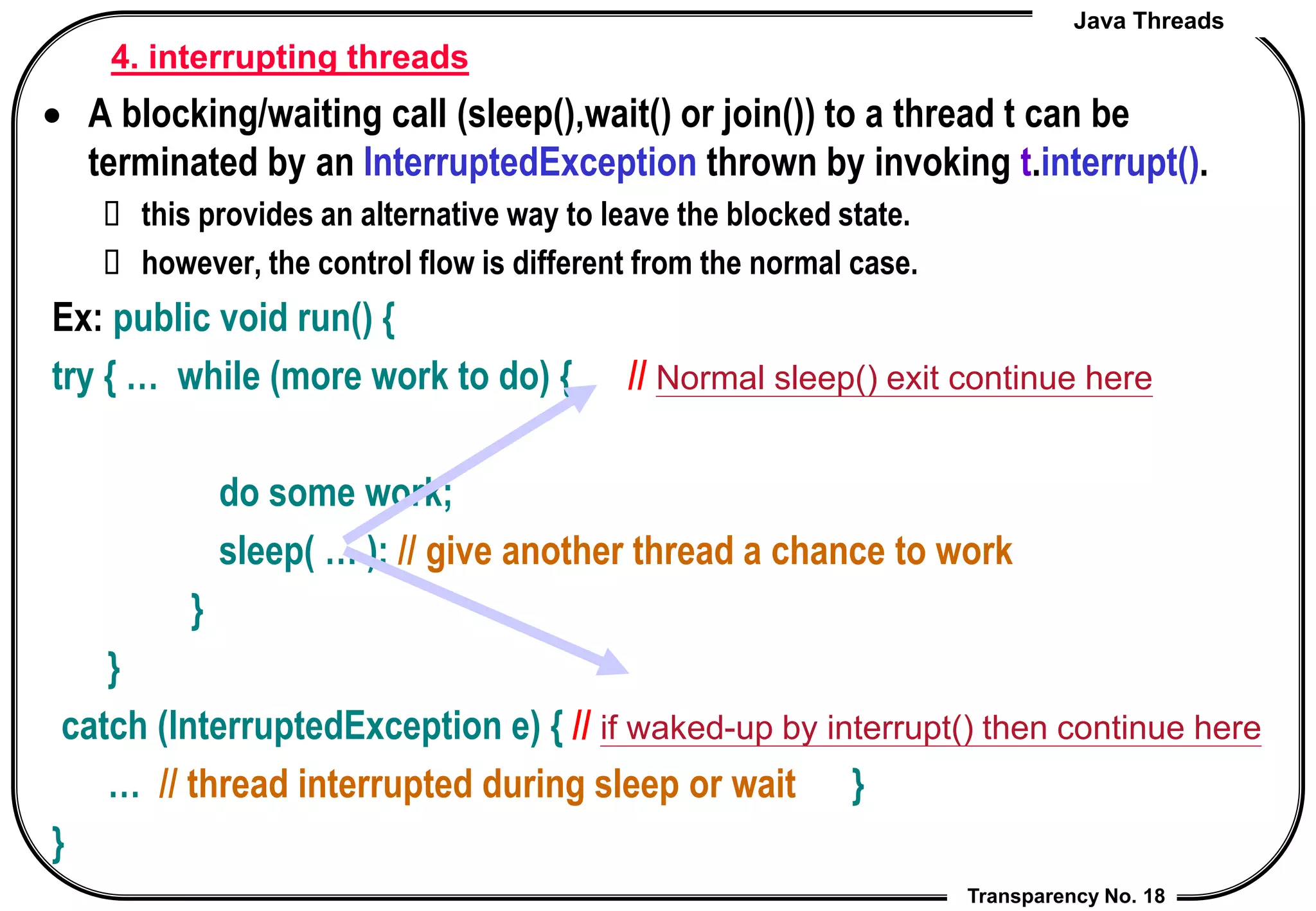 Java Threads
Transparency No. 18
 A blocking/waiting call (sleep(),wait() or join()) to a thread t can be
terminated by an InterruptedException thrown by invoking t.interrupt().
 this provides an alternative way to leave the blocked state.
 however, the control flow is different from the normal case.
Ex: public void run() {
try { … while (more work to do) { // Normal sleep() exit continue here
do some work;
sleep( … ); // give another thread a chance to work
}
}
catch (InterruptedException e) { // if waked-up by interrupt() then continue here
… // thread interrupted during sleep or wait }
}
4. interrupting threads
 