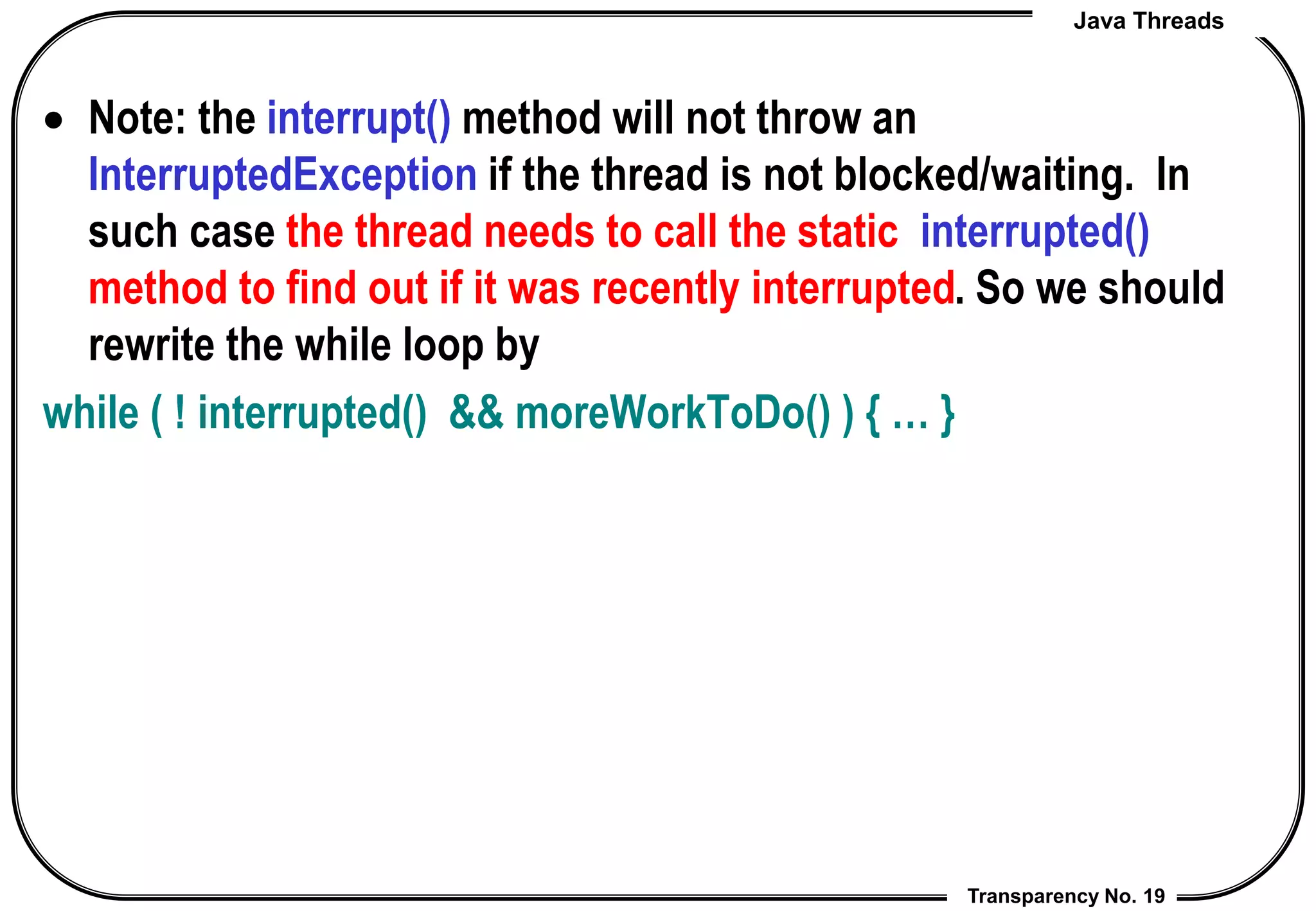 Java Threads
Transparency No. 19
 Note: the interrupt() method will not throw an
InterruptedException if the thread is not blocked/waiting. In
such case the thread needs to call the static interrupted()
method to find out if it was recently interrupted. So we should
rewrite the while loop by
while ( ! interrupted() && moreWorkToDo() ) { … }
 