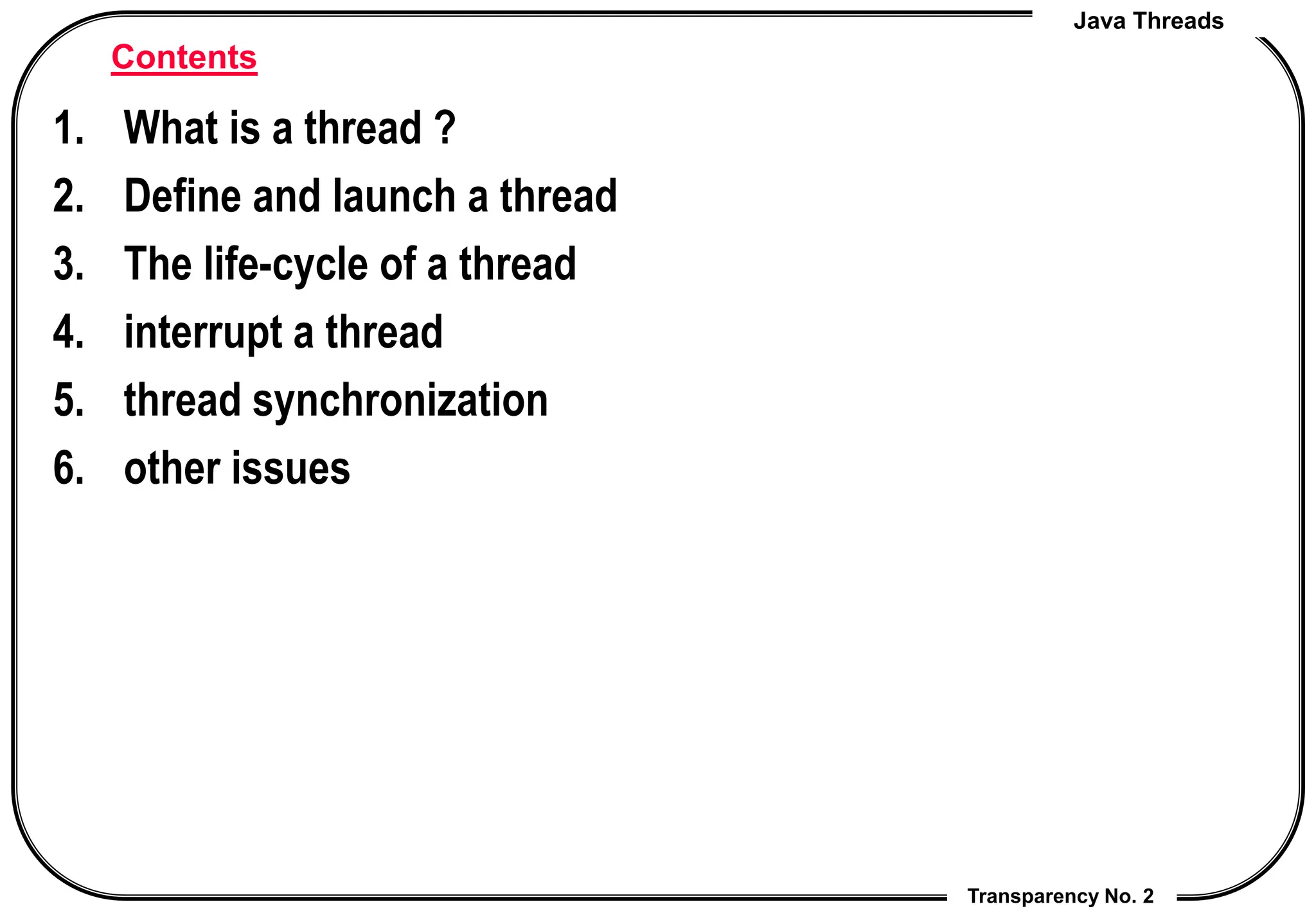 Java Threads
Transparency No. 2
Contents
1. What is a thread ?
2. Define and launch a thread
3. The life-cycle of a thread
4. interrupt a thread
5. thread synchronization
6. other issues
 