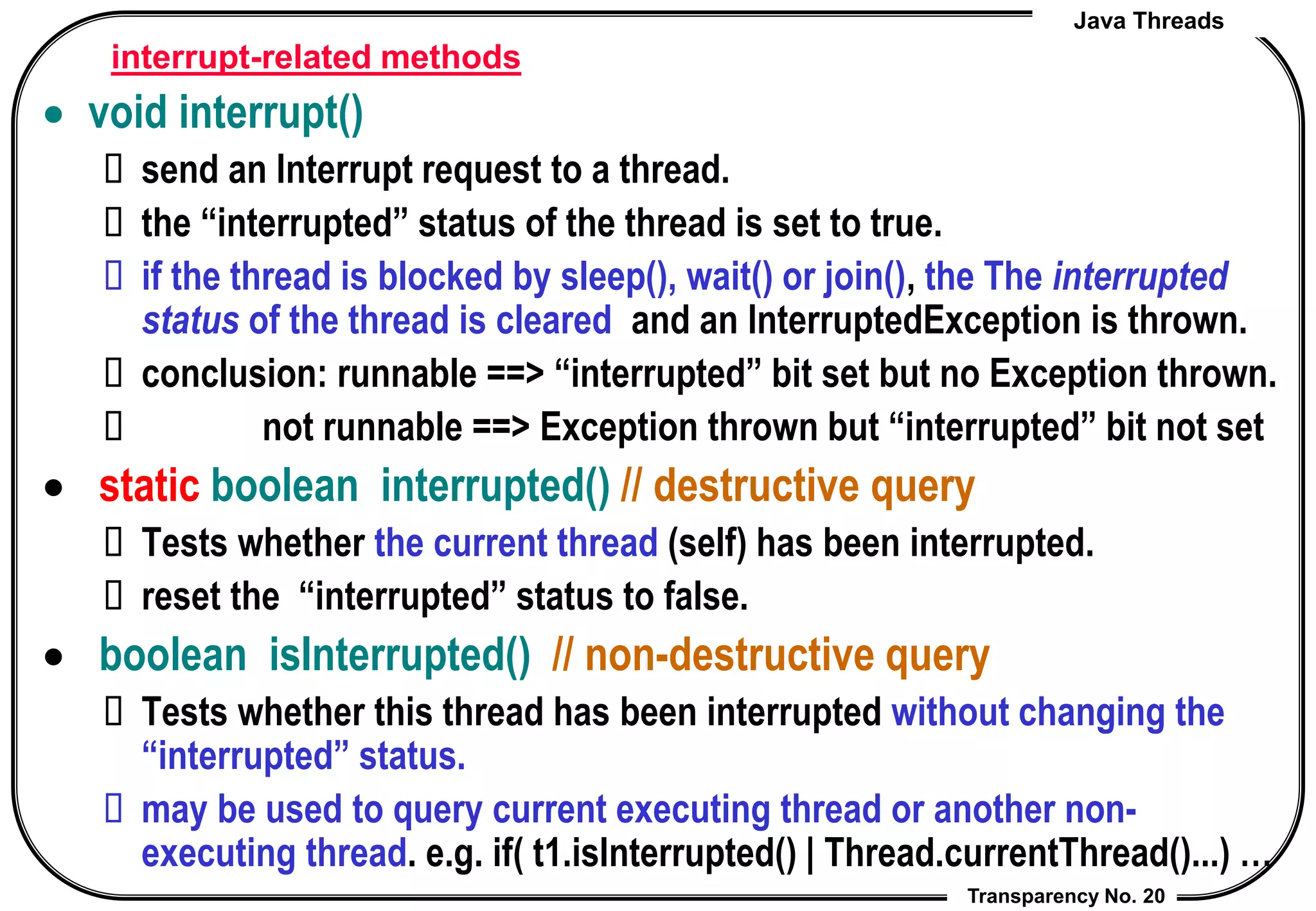 Java Threads
Transparency No. 20
interrupt-related methods
 void interrupt()
 send an Interrupt request to a thread.
 the “interrupted” status of the thread is set to true.
 if the thread is blocked by sleep(), wait() or join(), the The interrupted
status of the thread is cleared and an InterruptedException is thrown.
 conclusion: runnable ==> “interrupted” bit set but no Exception thrown.
 not runnable ==> Exception thrown but “interrupted” bit not set
 static boolean interrupted() // destructive query
 Tests whether the current thread (self) has been interrupted.
 reset the “interrupted” status to false.
 boolean isInterrupted() // non-destructive query
 Tests whether this thread has been interrupted without changing the
“interrupted” status.
 may be used to query current executing thread or another non-
executing thread. e.g. if( t1.isInterrupted() | Thread.currentThread()...) …
 