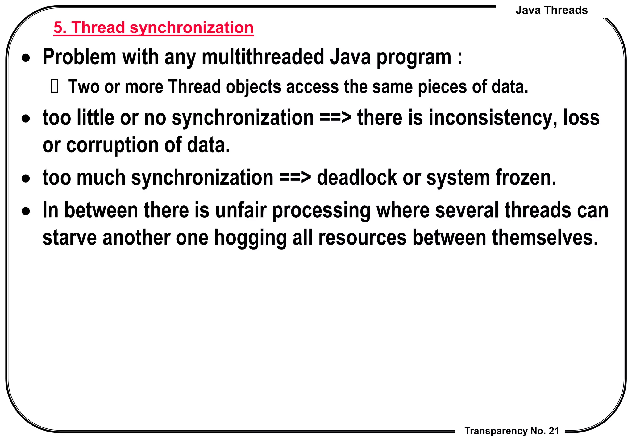 Java Threads
Transparency No. 21
5. Thread synchronization
 Problem with any multithreaded Java program :
 Two or more Thread objects access the same pieces of data.
 too little or no synchronization ==> there is inconsistency, loss
or corruption of data.
 too much synchronization ==> deadlock or system frozen.
 In between there is unfair processing where several threads can
starve another one hogging all resources between themselves.
 