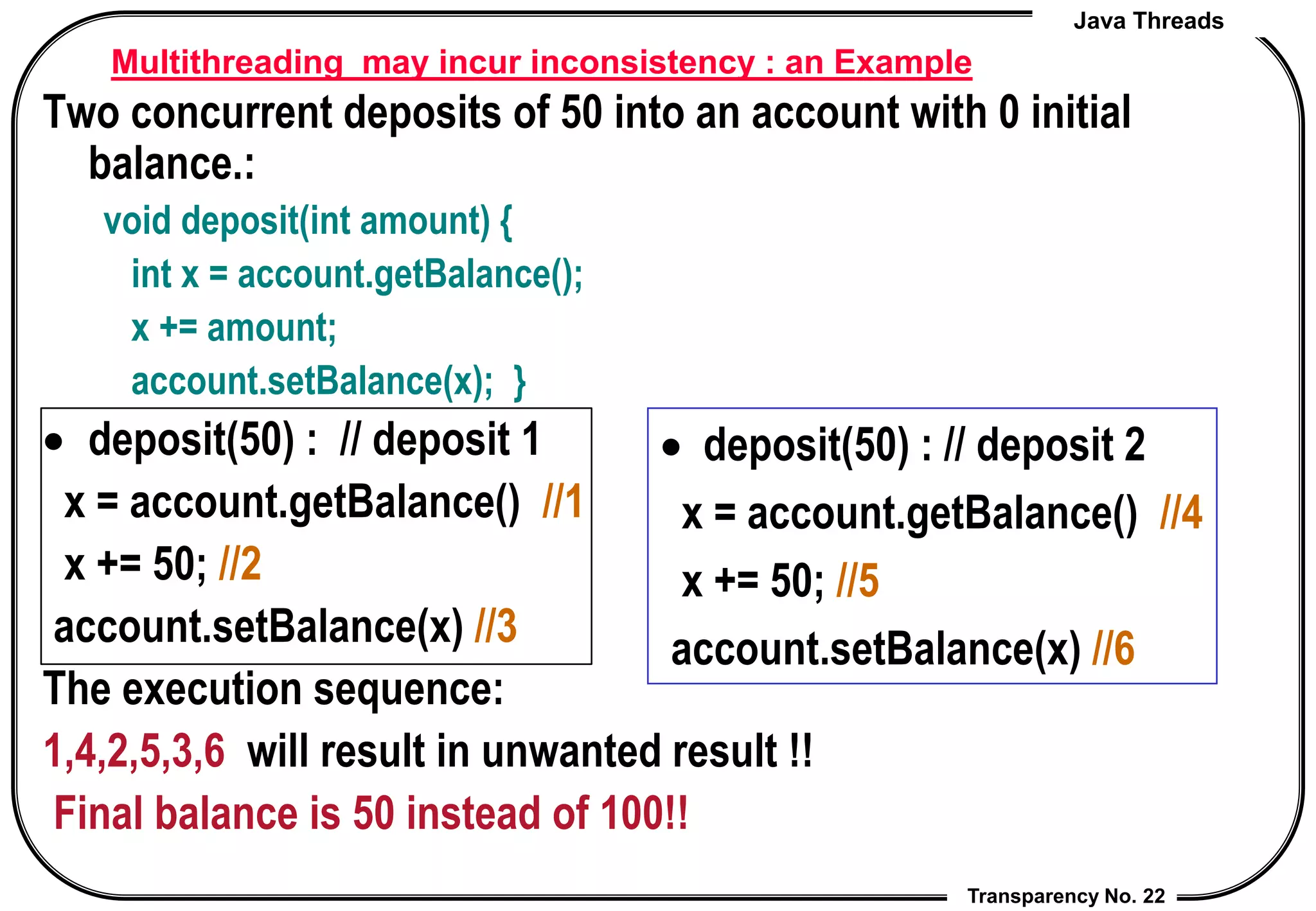 Java Threads
Transparency No. 22
Multithreading may incur inconsistency : an Example
Two concurrent deposits of 50 into an account with 0 initial
balance.:
void deposit(int amount) {
int x = account.getBalance();
x += amount;
account.setBalance(x); }
 deposit(50) : // deposit 1
x = account.getBalance() //1
x += 50; //2
account.setBalance(x) //3
The execution sequence:
1,4,2,5,3,6 will result in unwanted result !!
Final balance is 50 instead of 100!!
 deposit(50) : // deposit 2
x = account.getBalance() //4
x += 50; //5
account.setBalance(x) //6
 