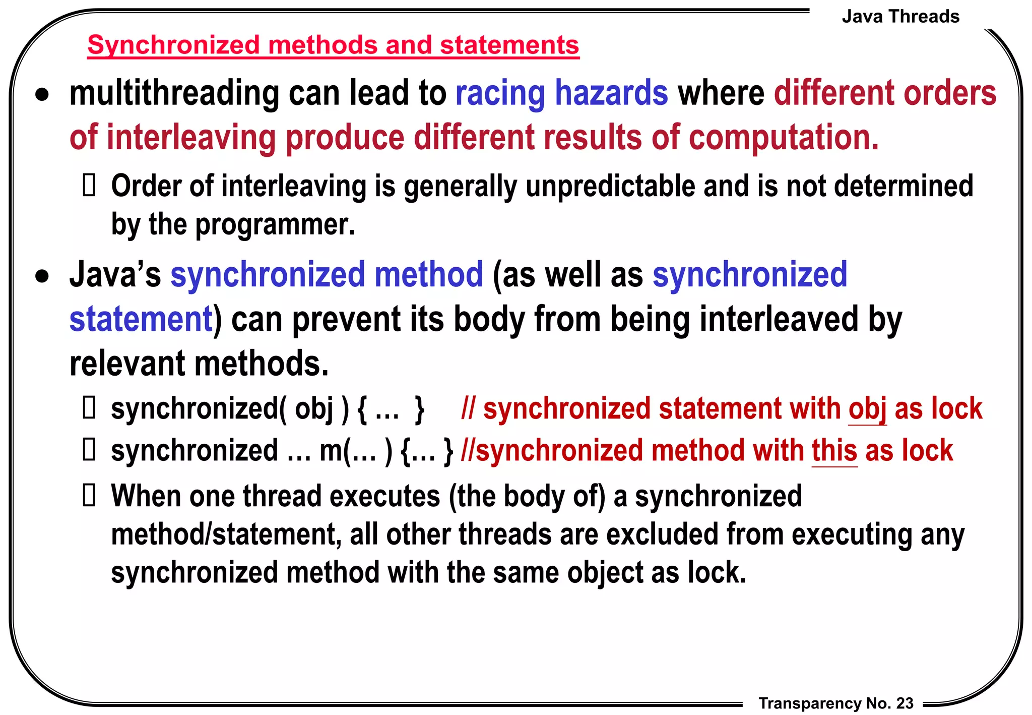 Java Threads
Transparency No. 23
Synchronized methods and statements
 multithreading can lead to racing hazards where different orders
of interleaving produce different results of computation.
 Order of interleaving is generally unpredictable and is not determined
by the programmer.
 Java’s synchronized method (as well as synchronized
statement) can prevent its body from being interleaved by
relevant methods.
 synchronized( obj ) { … } // synchronized statement with obj as lock
 synchronized … m(… ) {… } //synchronized method with this as lock
 When one thread executes (the body of) a synchronized
method/statement, all other threads are excluded from executing any
synchronized method with the same object as lock.
 