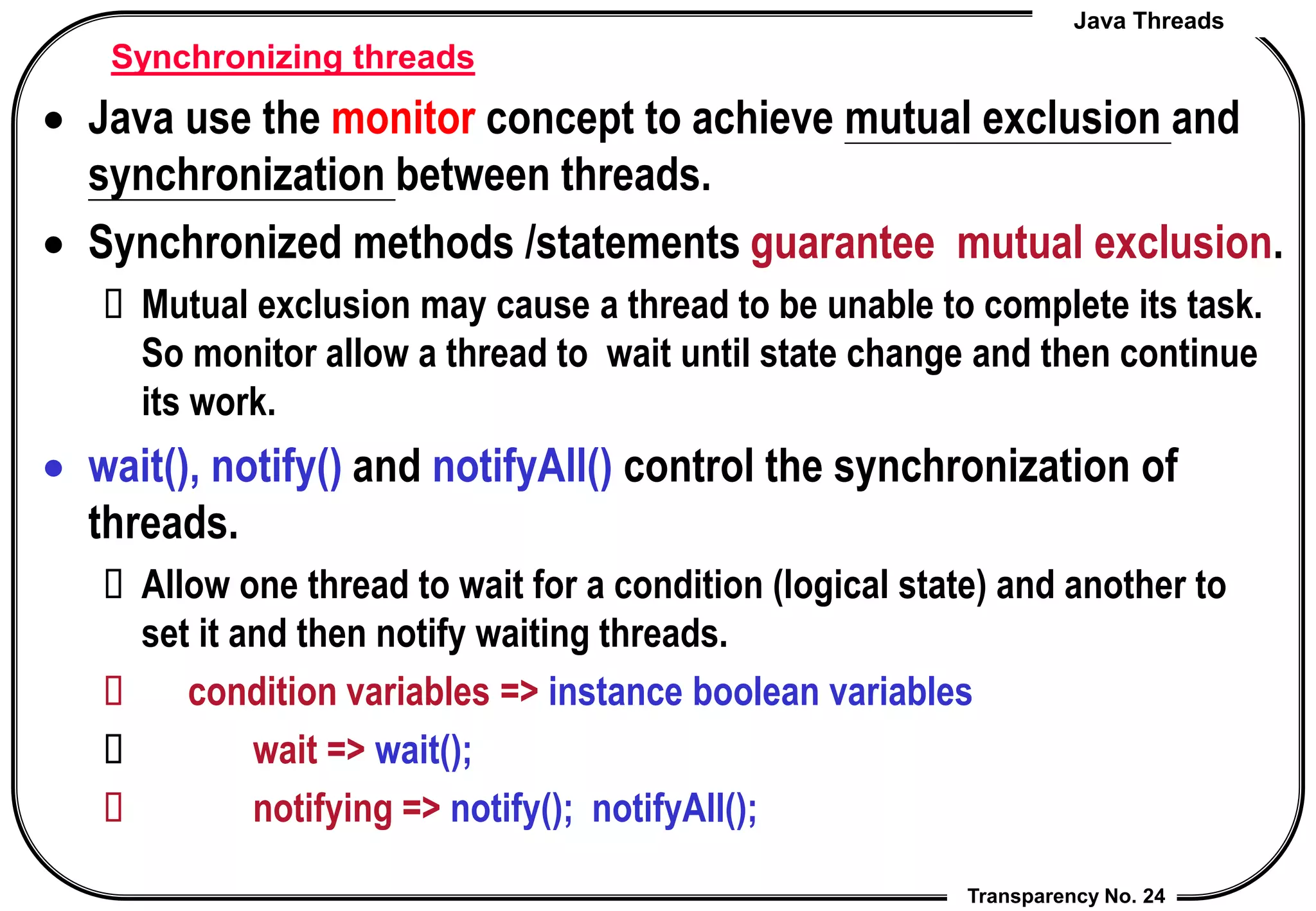Java Threads
Transparency No. 24
Synchronizing threads
 Java use the monitor concept to achieve mutual exclusion and
synchronization between threads.
 Synchronized methods /statements guarantee mutual exclusion.
 Mutual exclusion may cause a thread to be unable to complete its task.
So monitor allow a thread to wait until state change and then continue
its work.
 wait(), notify() and notifyAll() control the synchronization of
threads.
 Allow one thread to wait for a condition (logical state) and another to
set it and then notify waiting threads.
 condition variables => instance boolean variables
 wait => wait();
 notifying => notify(); notifyAll();
 