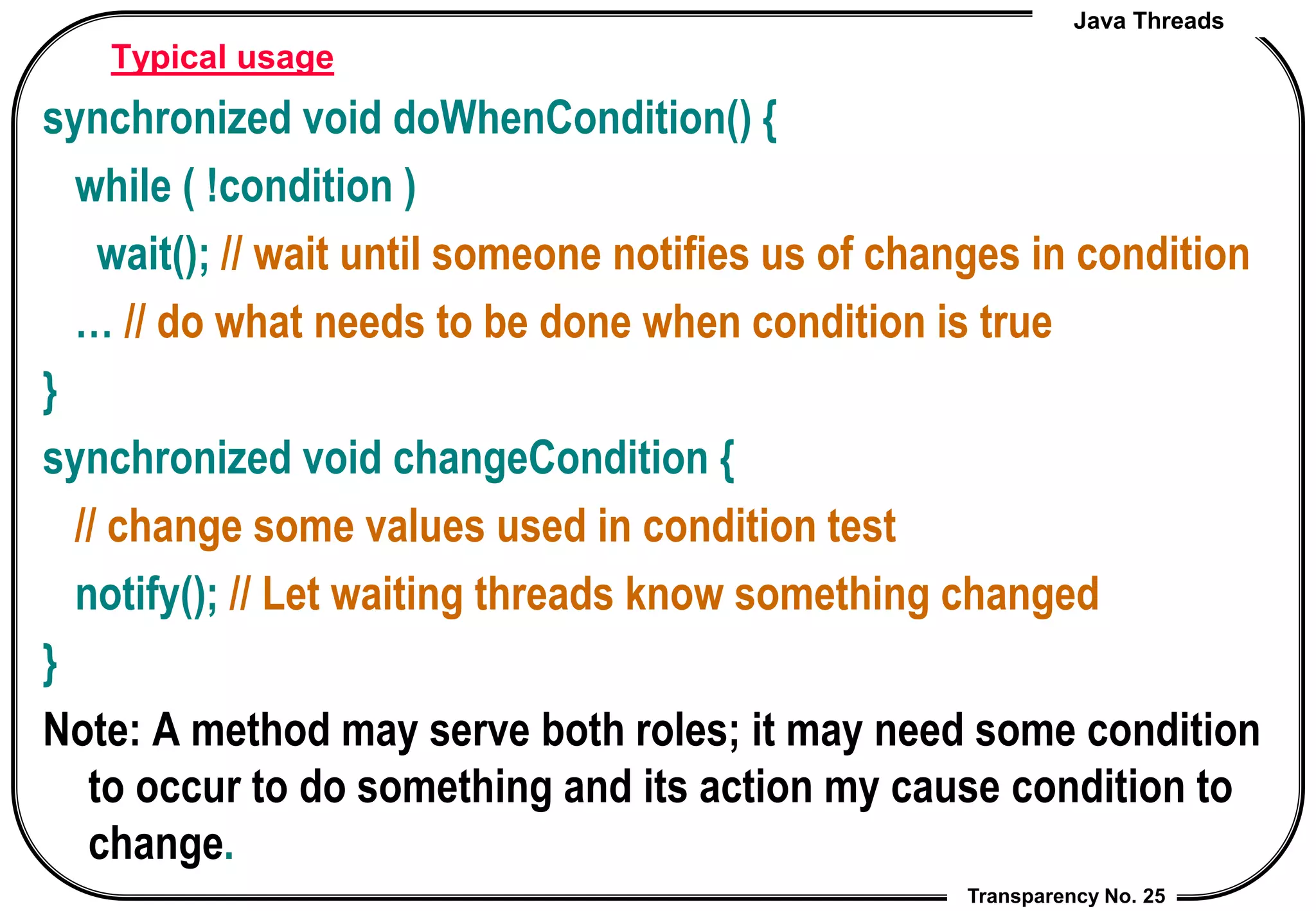 Java Threads
Transparency No. 25
Typical usage
synchronized void doWhenCondition() {
while ( !condition )
wait(); // wait until someone notifies us of changes in condition
… // do what needs to be done when condition is true
}
synchronized void changeCondition {
// change some values used in condition test
notify(); // Let waiting threads know something changed
}
Note: A method may serve both roles; it may need some condition
to occur to do something and its action my cause condition to
change.
 
