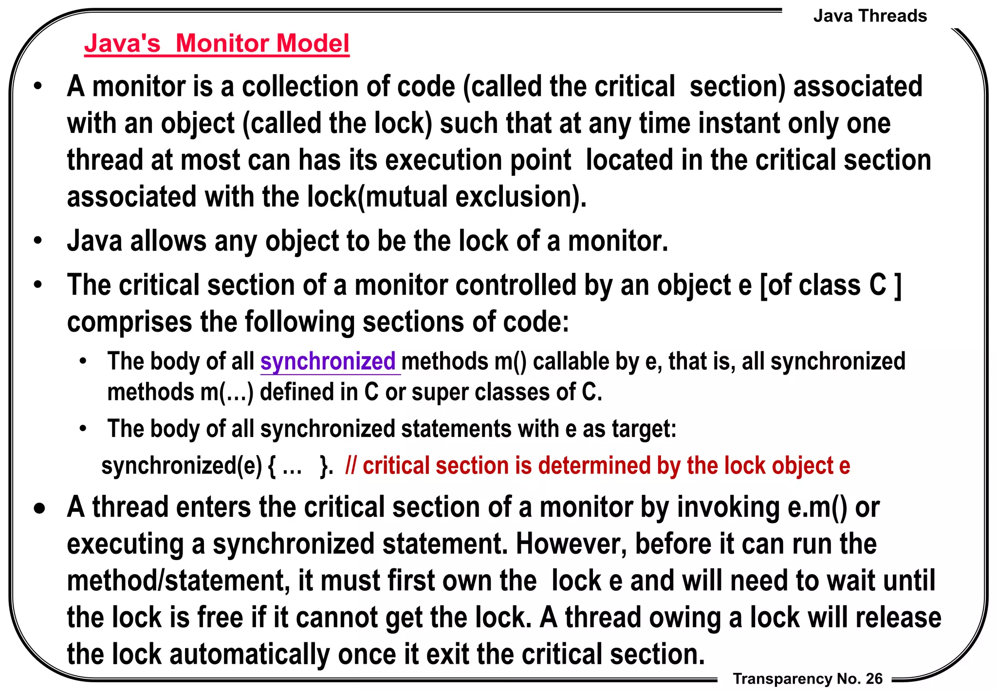 Java Threads
Transparency No. 26
Java's Monitor Model
• A monitor is a collection of code (called the critical section) associated
with an object (called the lock) such that at any time instant only one
thread at most can has its execution point located in the critical section
associated with the lock(mutual exclusion).
• Java allows any object to be the lock of a monitor.
• The critical section of a monitor controlled by an object e [of class C ]
comprises the following sections of code:
• The body of all synchronized methods m() callable by e, that is, all synchronized
methods m(…) defined in C or super classes of C.
• The body of all synchronized statements with e as target:
synchronized(e) { … }. // critical section is determined by the lock object e
 A thread enters the critical section of a monitor by invoking e.m() or
executing a synchronized statement. However, before it can run the
method/statement, it must first own the lock e and will need to wait until
the lock is free if it cannot get the lock. A thread owing a lock will release
the lock automatically once it exit the critical section.
 