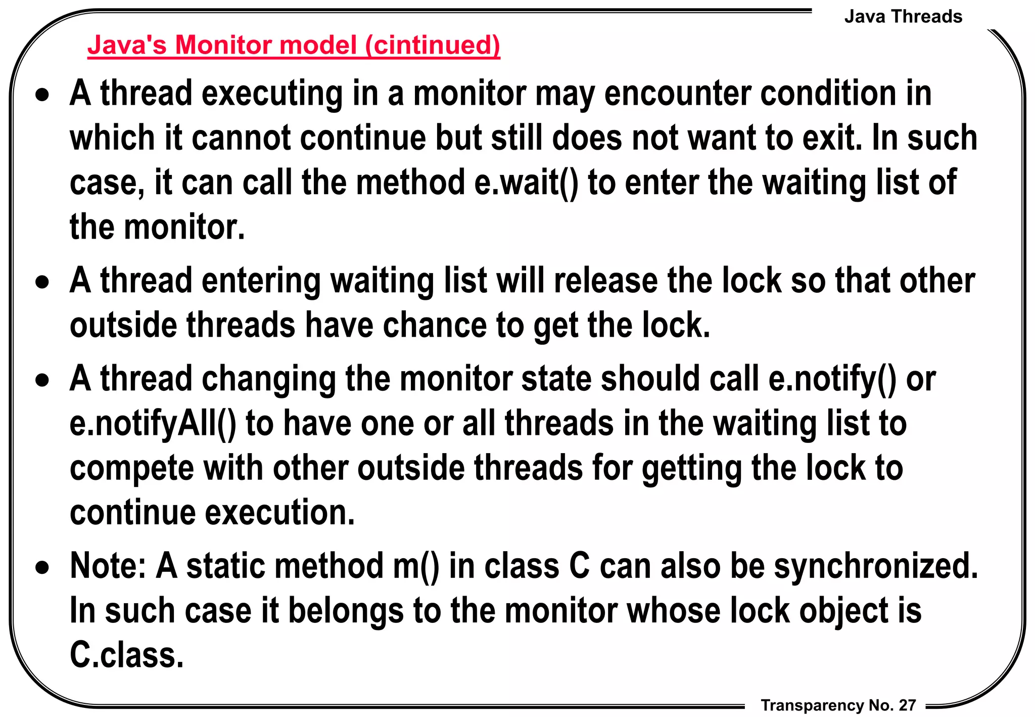Java Threads
Transparency No. 27
Java's Monitor model (cintinued)
 A thread executing in a monitor may encounter condition in
which it cannot continue but still does not want to exit. In such
case, it can call the method e.wait() to enter the waiting list of
the monitor.
 A thread entering waiting list will release the lock so that other
outside threads have chance to get the lock.
 A thread changing the monitor state should call e.notify() or
e.notifyAll() to have one or all threads in the waiting list to
compete with other outside threads for getting the lock to
continue execution.
 Note: A static method m() in class C can also be synchronized.
In such case it belongs to the monitor whose lock object is
C.class.
 