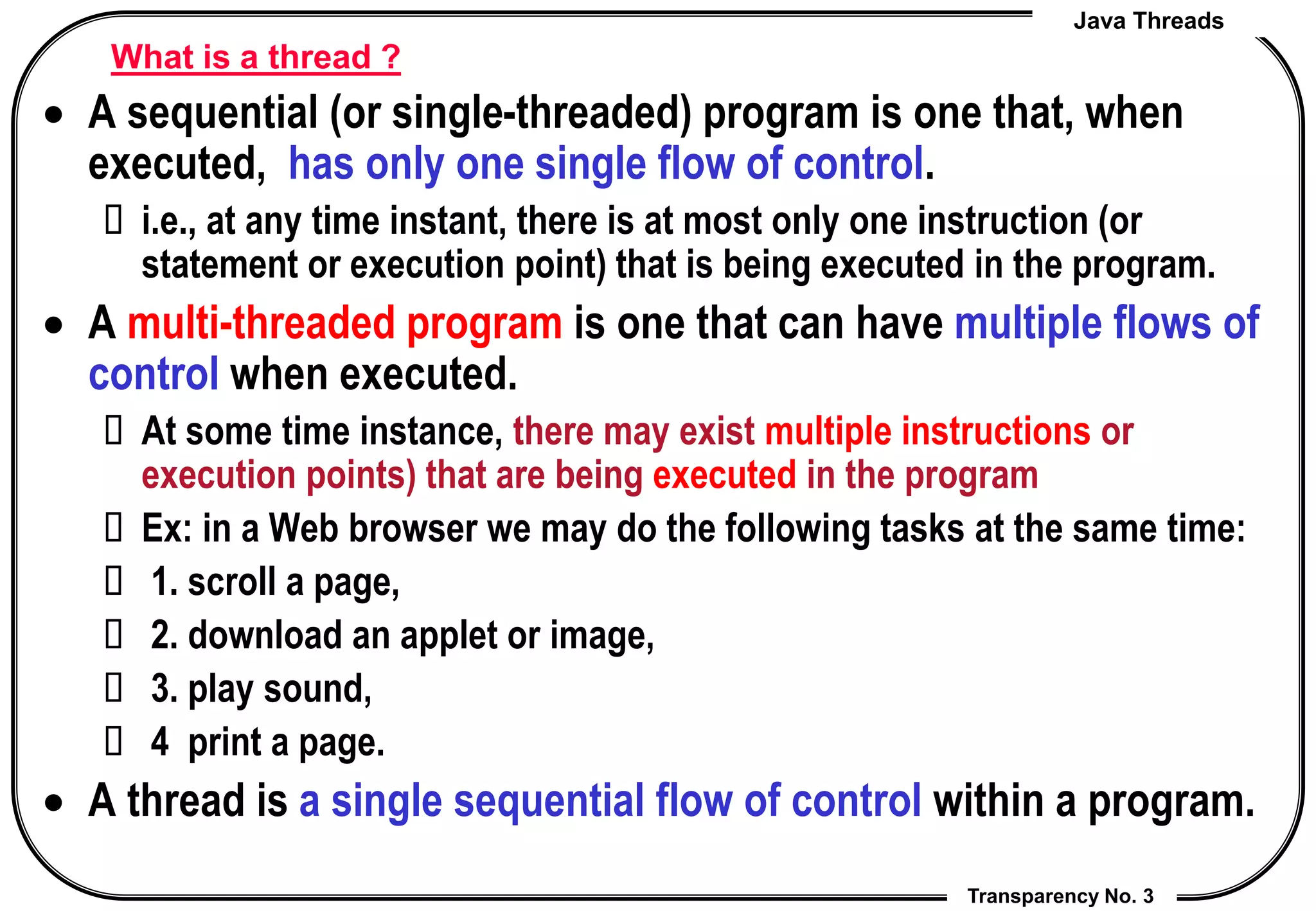 Java Threads
Transparency No. 3
What is a thread ?
 A sequential (or single-threaded) program is one that, when
executed, has only one single flow of control.
 i.e., at any time instant, there is at most only one instruction (or
statement or execution point) that is being executed in the program.
 A multi-threaded program is one that can have multiple flows of
control when executed.
 At some time instance, there may exist multiple instructions or
execution points) that are being executed in the program
 Ex: in a Web browser we may do the following tasks at the same time:
 1. scroll a page,
 2. download an applet or image,
 3. play sound,
 4 print a page.
 A thread is a single sequential flow of control within a program.
 