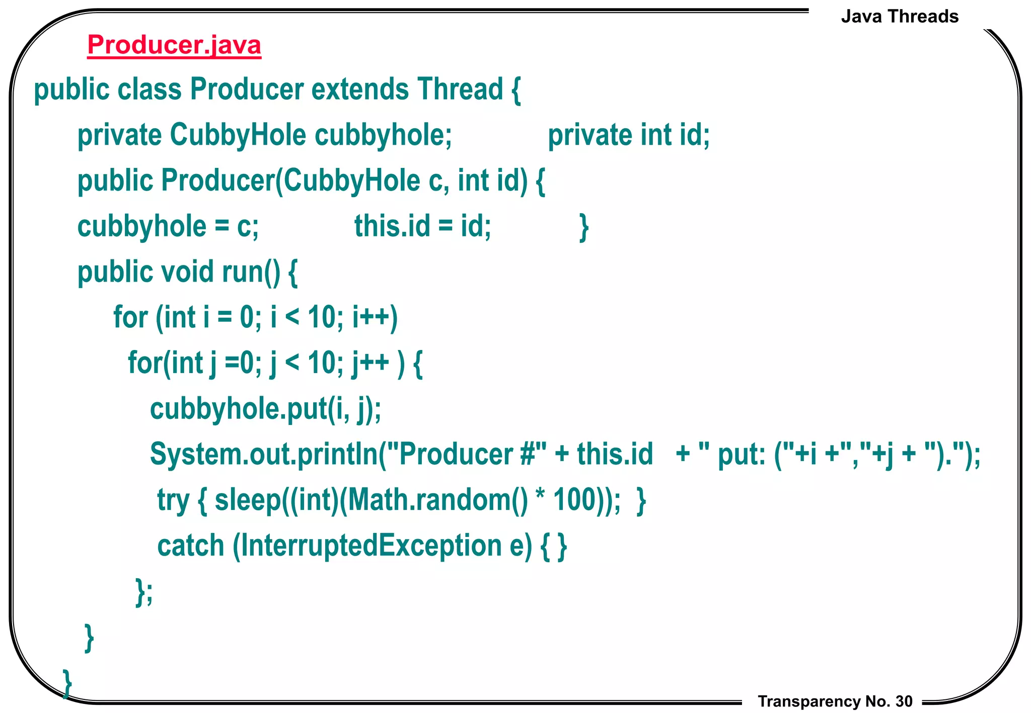 Java Threads
Transparency No. 30
Producer.java
public class Producer extends Thread {
private CubbyHole cubbyhole; private int id;
public Producer(CubbyHole c, int id) {
cubbyhole = c; this.id = id; }
public void run() {
for (int i = 0; i < 10; i++)
for(int j =0; j < 10; j++ ) {
cubbyhole.put(i, j);
System.out.println("Producer #" + this.id + " put: ("+i +","+j + ").");
try { sleep((int)(Math.random() * 100)); }
catch (InterruptedException e) { }
};
}
}
 