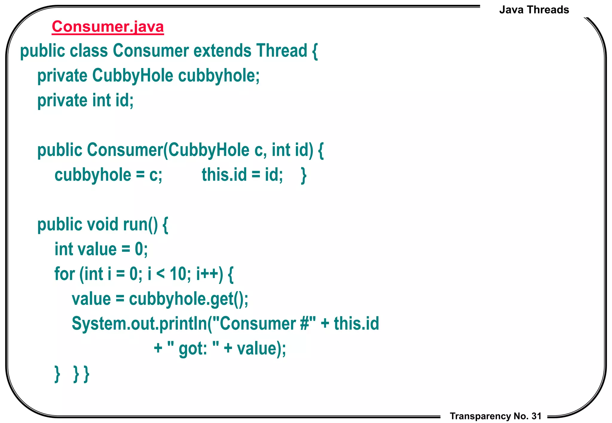 Java Threads
Transparency No. 31
Consumer.java
public class Consumer extends Thread {
private CubbyHole cubbyhole;
private int id;
public Consumer(CubbyHole c, int id) {
cubbyhole = c; this.id = id; }
public void run() {
int value = 0;
for (int i = 0; i < 10; i++) {
value = cubbyhole.get();
System.out.println("Consumer #" + this.id
+ " got: " + value);
} } }
 