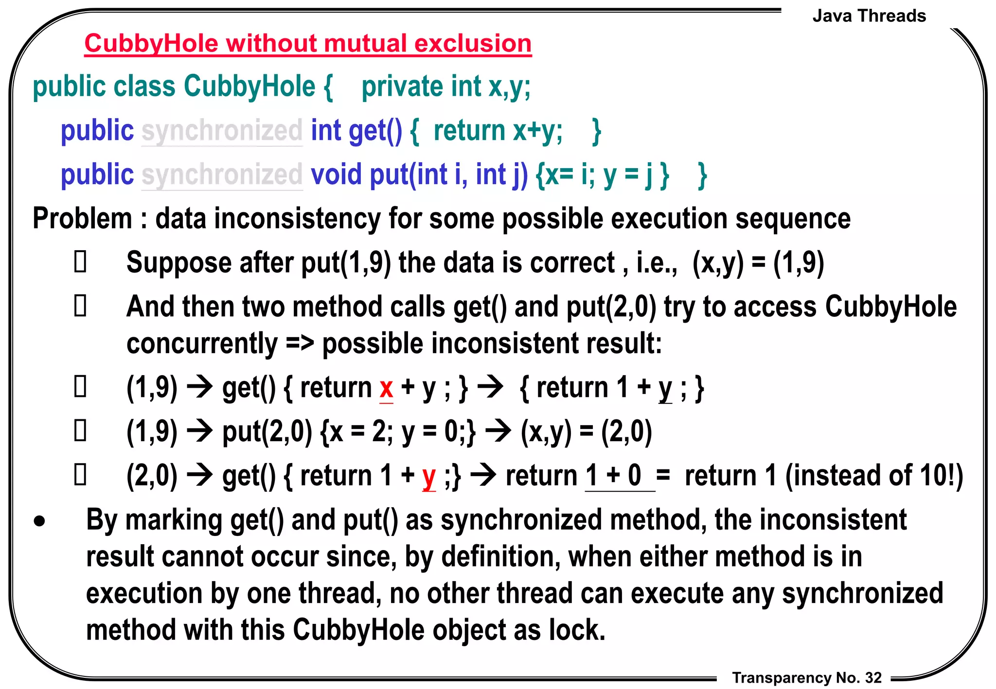 Java Threads
Transparency No. 32
CubbyHole without mutual exclusion
public class CubbyHole { private int x,y;
public synchronized int get() { return x+y; }
public synchronized void put(int i, int j) {x= i; y = j } }
Problem : data inconsistency for some possible execution sequence
 Suppose after put(1,9) the data is correct , i.e., (x,y) = (1,9)
 And then two method calls get() and put(2,0) try to access CubbyHole
concurrently => possible inconsistent result:
 (1,9)  get() { return x + y ; }  { return 1 + y ; }
 (1,9)  put(2,0) {x = 2; y = 0;}  (x,y) = (2,0)
 (2,0)  get() { return 1 + y ;}  return 1 + 0 = return 1 (instead of 10!)
 By marking get() and put() as synchronized method, the inconsistent
result cannot occur since, by definition, when either method is in
execution by one thread, no other thread can execute any synchronized
method with this CubbyHole object as lock.
 