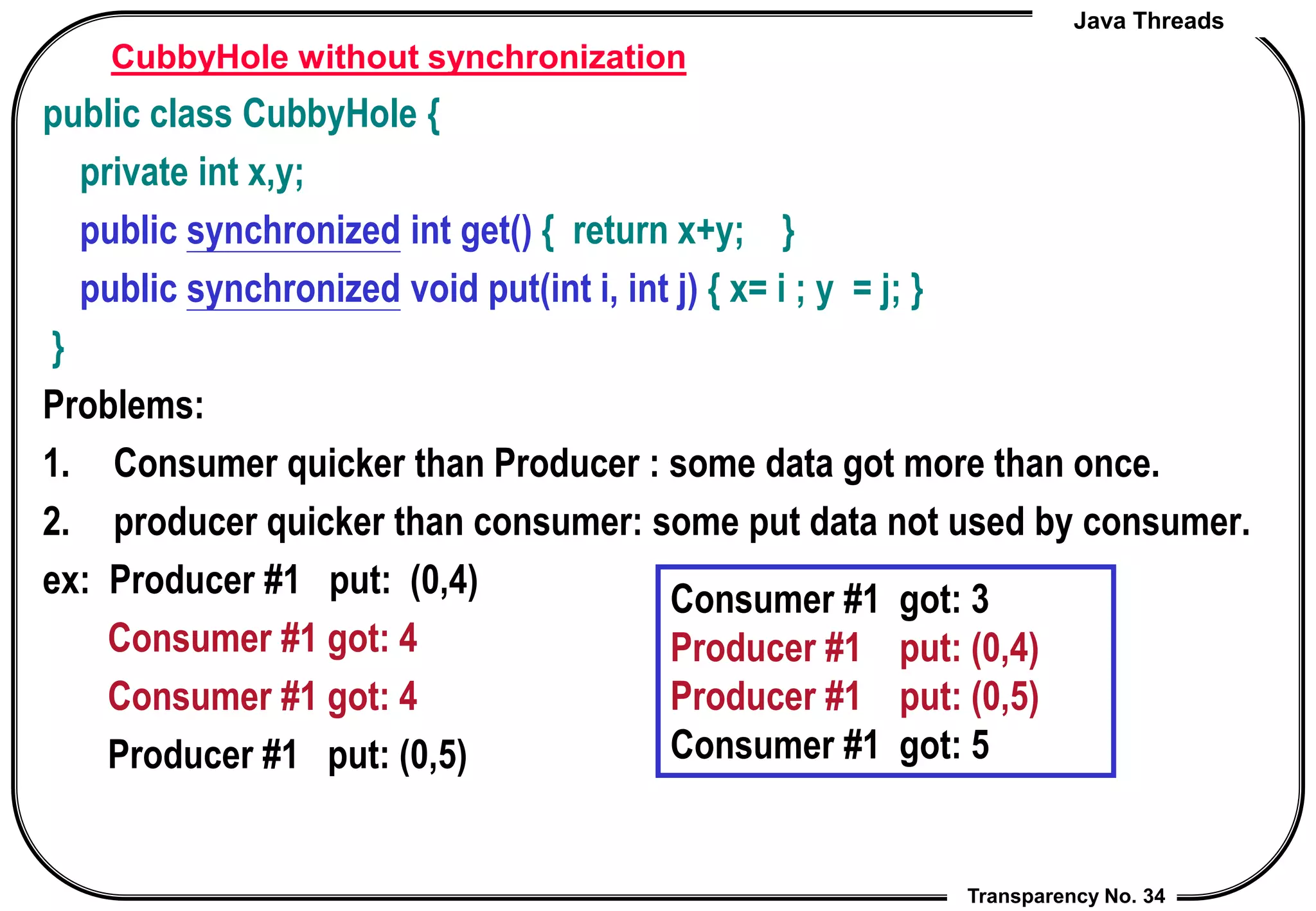 Java Threads
Transparency No. 34
CubbyHole without synchronization
public class CubbyHole {
private int x,y;
public synchronized int get() { return x+y; }
public synchronized void put(int i, int j) { x= i ; y = j; }
}
Problems:
1. Consumer quicker than Producer : some data got more than once.
2. producer quicker than consumer: some put data not used by consumer.
ex: Producer #1 put: (0,4)
Consumer #1 got: 4
Consumer #1 got: 4
Producer #1 put: (0,5)
Consumer #1 got: 3
Producer #1 put: (0,4)
Producer #1 put: (0,5)
Consumer #1 got: 5
 