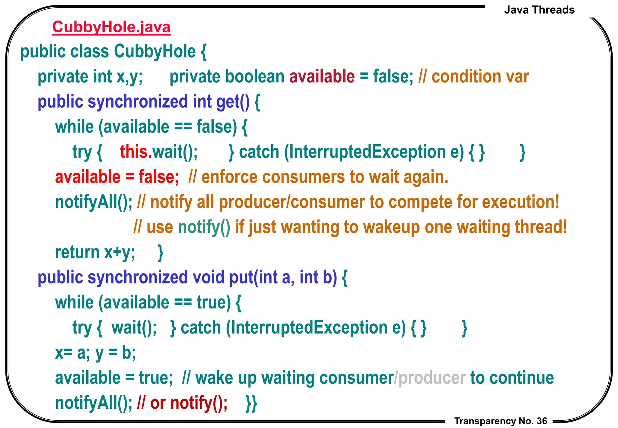 Java Threads
Transparency No. 36
CubbyHole.java
public class CubbyHole {
private int x,y; private boolean available = false; // condition var
public synchronized int get() {
while (available == false) {
try { this.wait(); } catch (InterruptedException e) { } }
available = false; // enforce consumers to wait again.
notifyAll(); // notify all producer/consumer to compete for execution!
// use notify() if just wanting to wakeup one waiting thread!
return x+y; }
public synchronized void put(int a, int b) {
while (available == true) {
try { wait(); } catch (InterruptedException e) { } }
x= a; y = b;
available = true; // wake up waiting consumer/producer to continue
notifyAll(); // or notify(); }}
 