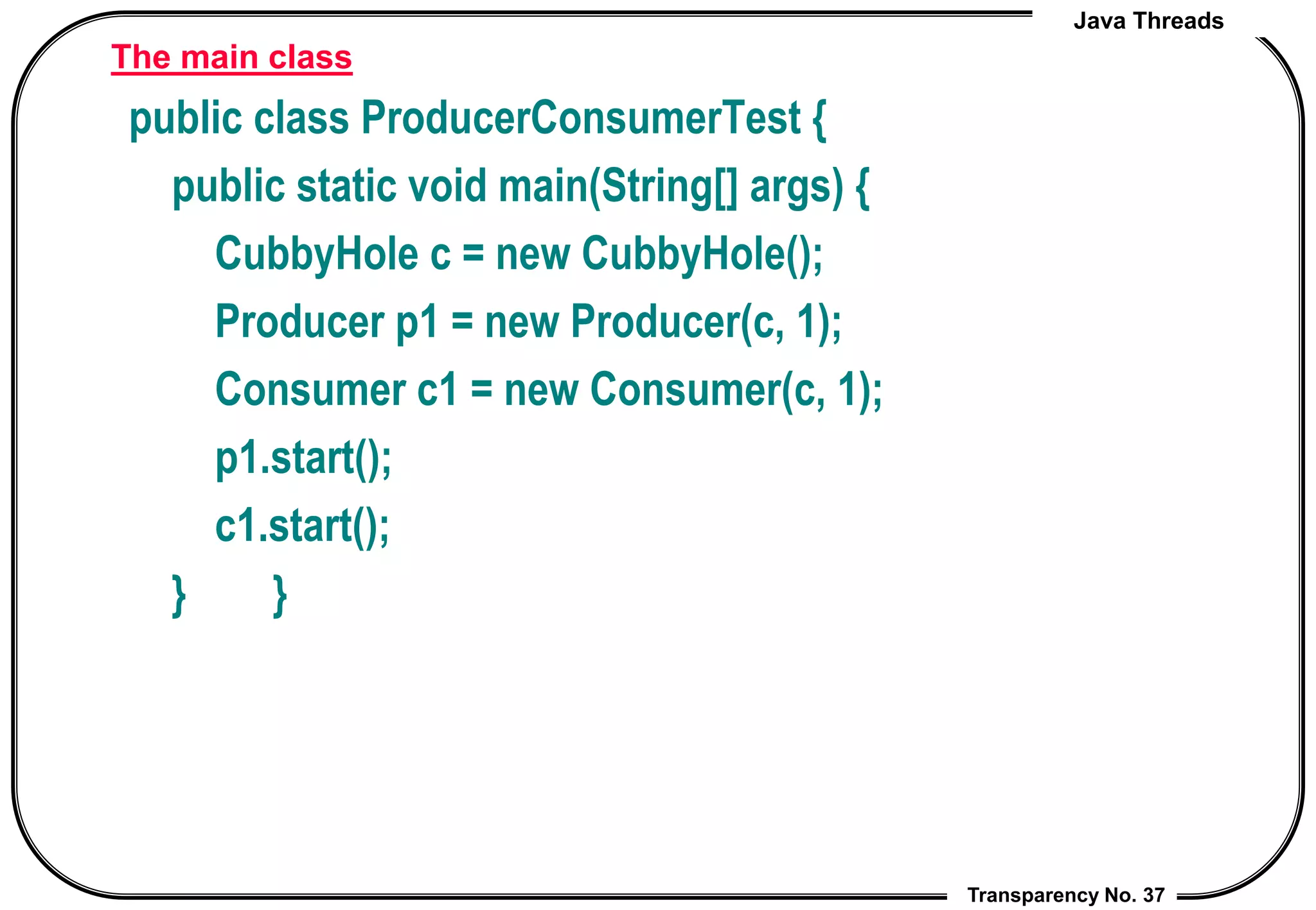 Java Threads
Transparency No. 37
The main class
public class ProducerConsumerTest {
public static void main(String[] args) {
CubbyHole c = new CubbyHole();
Producer p1 = new Producer(c, 1);
Consumer c1 = new Consumer(c, 1);
p1.start();
c1.start();
} }
 