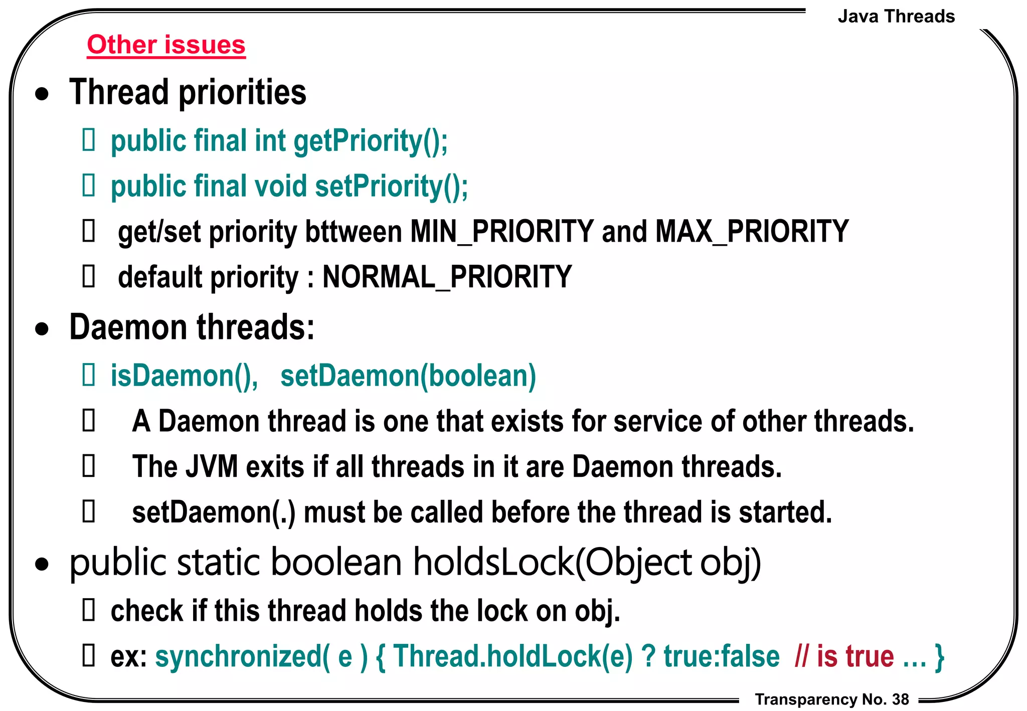 Java Threads
Transparency No. 38
Other issues
 Thread priorities
 public final int getPriority();
 public final void setPriority();
 get/set priority bttween MIN_PRIORITY and MAX_PRIORITY
 default priority : NORMAL_PRIORITY
 Daemon threads:
 isDaemon(), setDaemon(boolean)
 A Daemon thread is one that exists for service of other threads.
 The JVM exits if all threads in it are Daemon threads.
 setDaemon(.) must be called before the thread is started.
 public static boolean holdsLock(Object obj)
 check if this thread holds the lock on obj.
 ex: synchronized( e ) { Thread.holdLock(e) ? true:false // is true … }
 