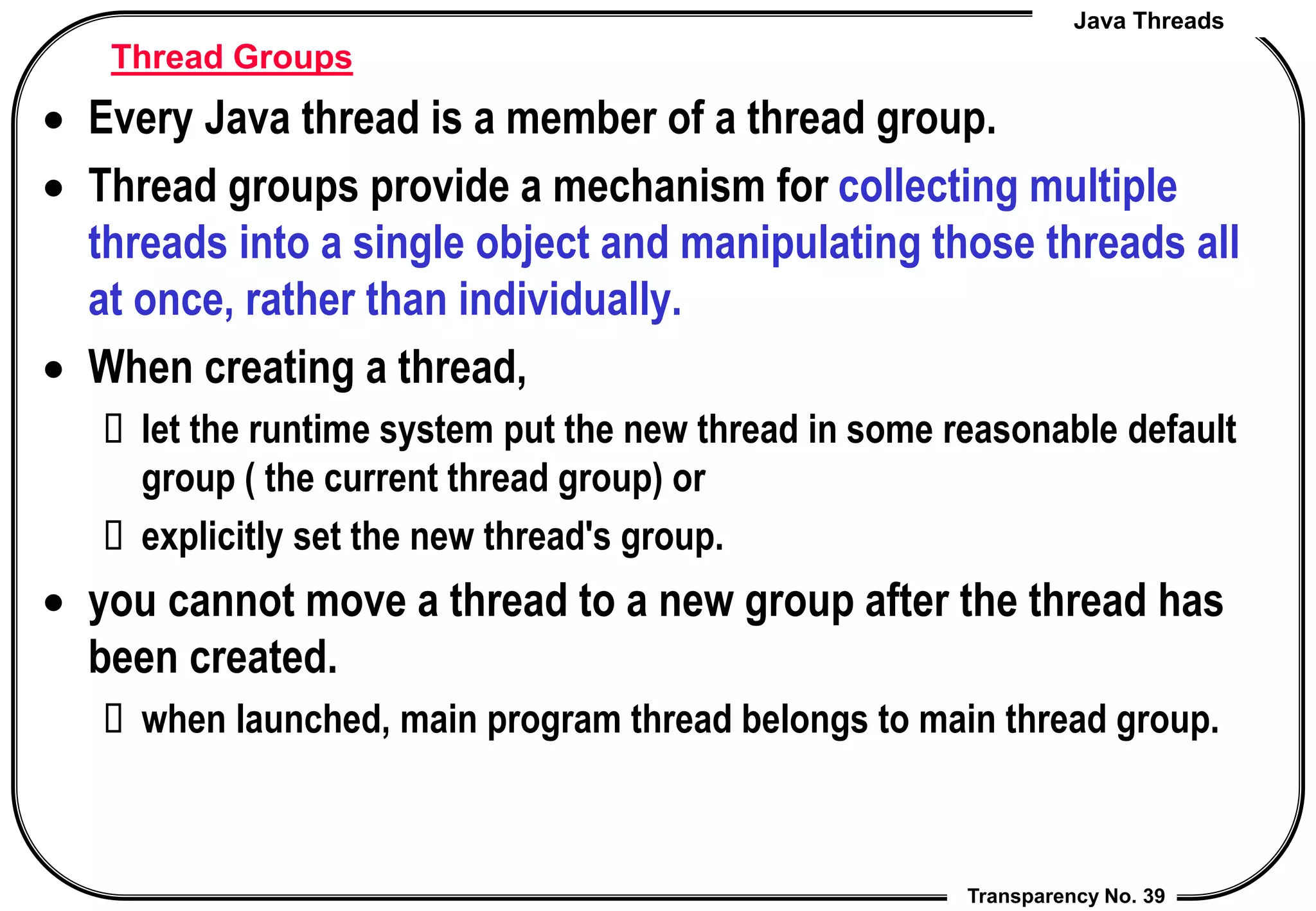 Java Threads
Transparency No. 39
Thread Groups
 Every Java thread is a member of a thread group.
 Thread groups provide a mechanism for collecting multiple
threads into a single object and manipulating those threads all
at once, rather than individually.
 When creating a thread,
 let the runtime system put the new thread in some reasonable default
group ( the current thread group) or
 explicitly set the new thread's group.
 you cannot move a thread to a new group after the thread has
been created.
 when launched, main program thread belongs to main thread group.
 