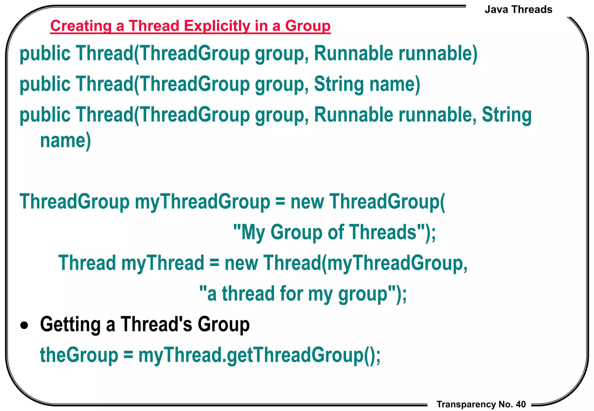 Java Threads
Transparency No. 40
Creating a Thread Explicitly in a Group
public Thread(ThreadGroup group, Runnable runnable)
public Thread(ThreadGroup group, String name)
public Thread(ThreadGroup group, Runnable runnable, String
name)
ThreadGroup myThreadGroup = new ThreadGroup(
"My Group of Threads");
Thread myThread = new Thread(myThreadGroup,
"a thread for my group");
 Getting a Thread's Group
theGroup = myThread.getThreadGroup();
 