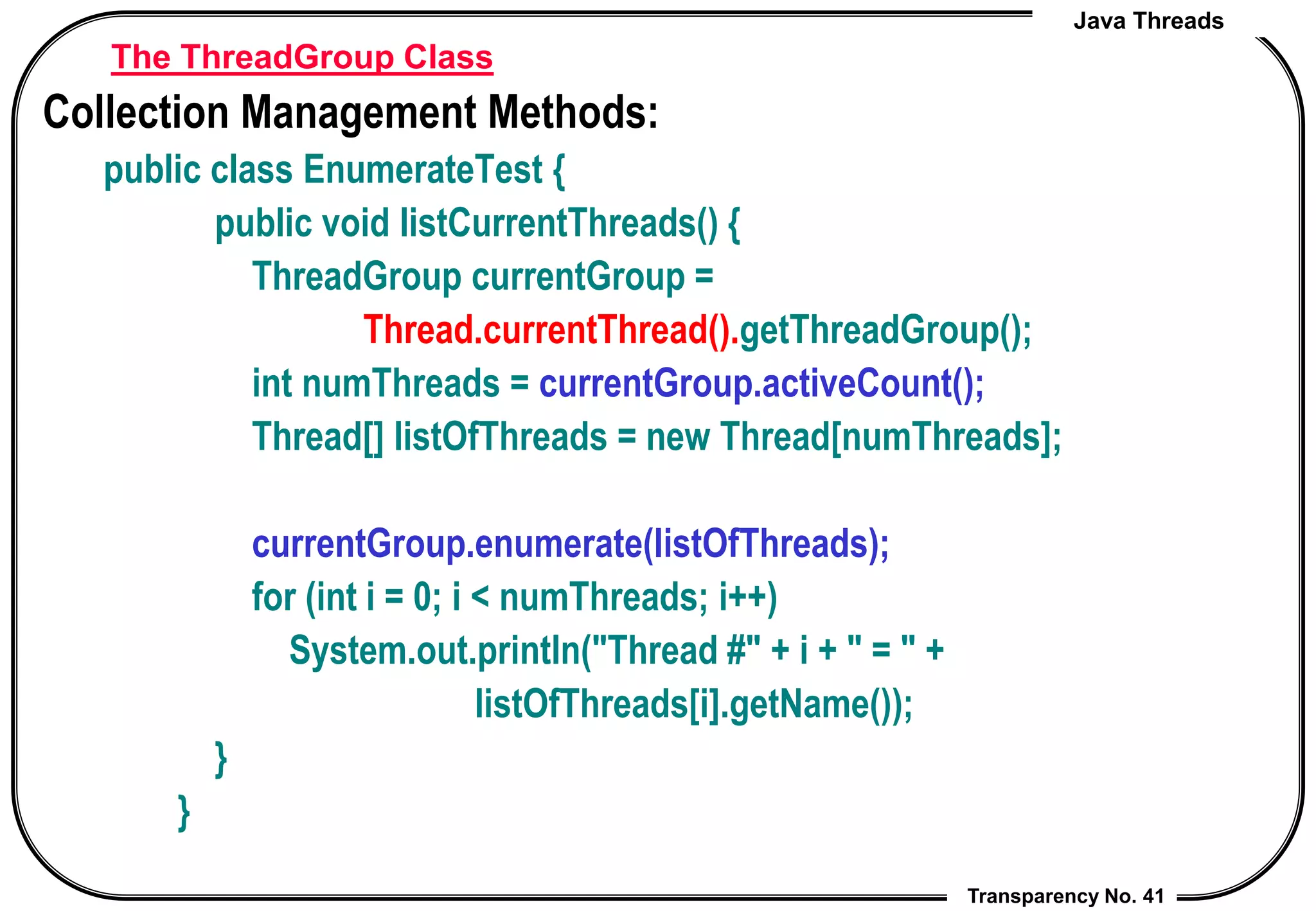 Java Threads
Transparency No. 41
The ThreadGroup Class
Collection Management Methods:
public class EnumerateTest {
public void listCurrentThreads() {
ThreadGroup currentGroup =
Thread.currentThread().getThreadGroup();
int numThreads = currentGroup.activeCount();
Thread[] listOfThreads = new Thread[numThreads];
currentGroup.enumerate(listOfThreads);
for (int i = 0; i < numThreads; i++)
System.out.println("Thread #" + i + " = " +
listOfThreads[i].getName());
}
}
 
