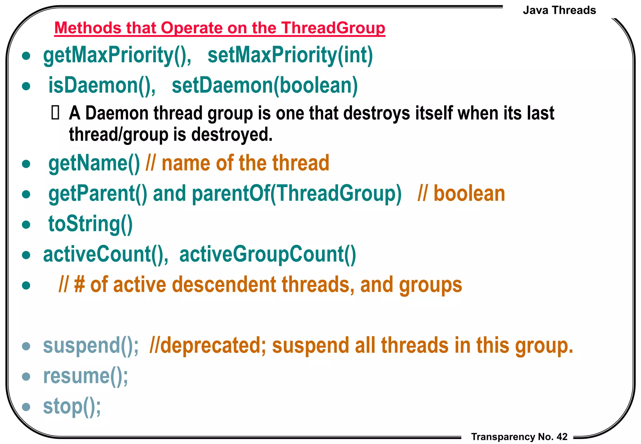 Java Threads
Transparency No. 42
Methods that Operate on the ThreadGroup
 getMaxPriority(), setMaxPriority(int)
 isDaemon(), setDaemon(boolean)
 A Daemon thread group is one that destroys itself when its last
thread/group is destroyed.
 getName() // name of the thread
 getParent() and parentOf(ThreadGroup) // boolean
 toString()
 activeCount(), activeGroupCount()
 // # of active descendent threads, and groups
 suspend(); //deprecated; suspend all threads in this group.
 resume();
 stop();
 