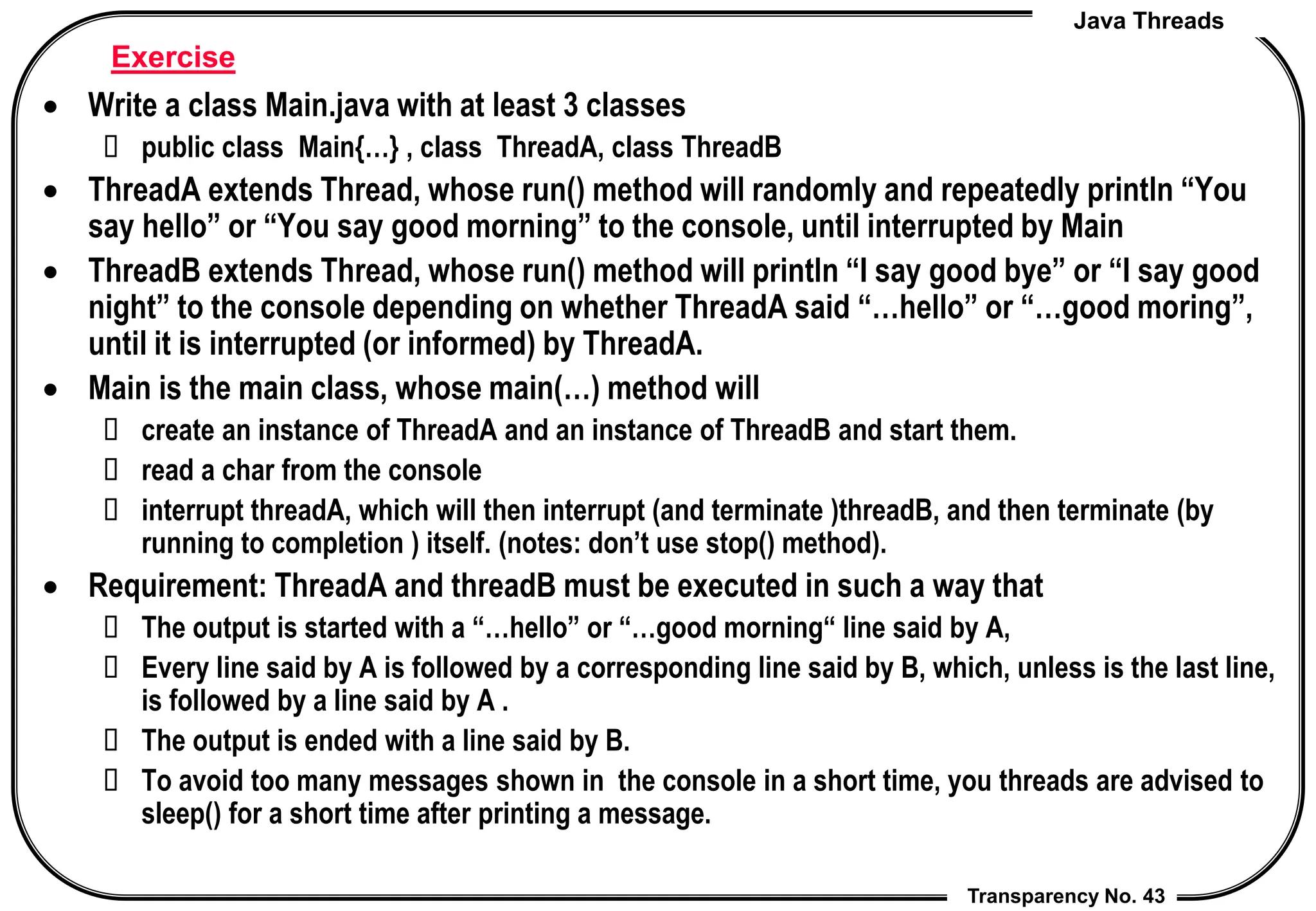 Java Threads
Transparency No. 43
Exercise
 Write a class Main.java with at least 3 classes
 public class Main{…} , class ThreadA, class ThreadB
 ThreadA extends Thread, whose run() method will randomly and repeatedly println “You
say hello” or “You say good morning” to the console, until interrupted by Main
 ThreadB extends Thread, whose run() method will println “I say good bye” or “I say good
night” to the console depending on whether ThreadA said “…hello” or “…good moring”,
until it is interrupted (or informed) by ThreadA.
 Main is the main class, whose main(…) method will
 create an instance of ThreadA and an instance of ThreadB and start them.
 read a char from the console
 interrupt threadA, which will then interrupt (and terminate )threadB, and then terminate (by
running to completion ) itself. (notes: don’t use stop() method).
 Requirement: ThreadA and threadB must be executed in such a way that
 The output is started with a “…hello” or “…good morning“ line said by A,
 Every line said by A is followed by a corresponding line said by B, which, unless is the last line,
is followed by a line said by A .
 The output is ended with a line said by B.
 To avoid too many messages shown in the console in a short time, you threads are advised to
sleep() for a short time after printing a message.
 