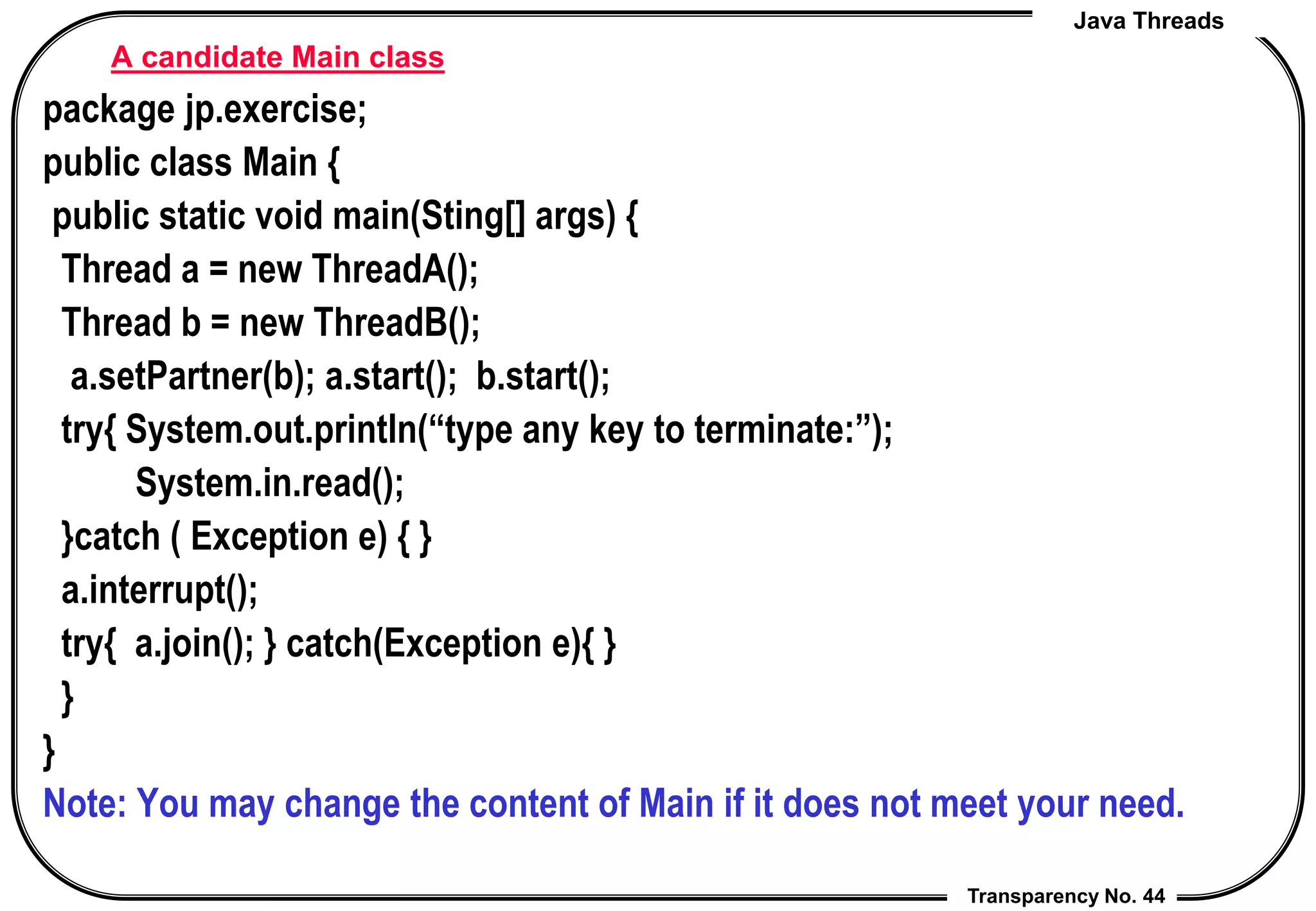 Java Threads
Transparency No. 44
A candidate Main class
package jp.exercise;
public class Main {
public static void main(Sting[] args) {
Thread a = new ThreadA();
Thread b = new ThreadB();
a.setPartner(b); a.start(); b.start();
try{ System.out.println(“type any key to terminate:”);
System.in.read();
}catch ( Exception e) { }
a.interrupt();
try{ a.join(); } catch(Exception e){ }
}
}
Note: You may change the content of Main if it does not meet your need.
 
