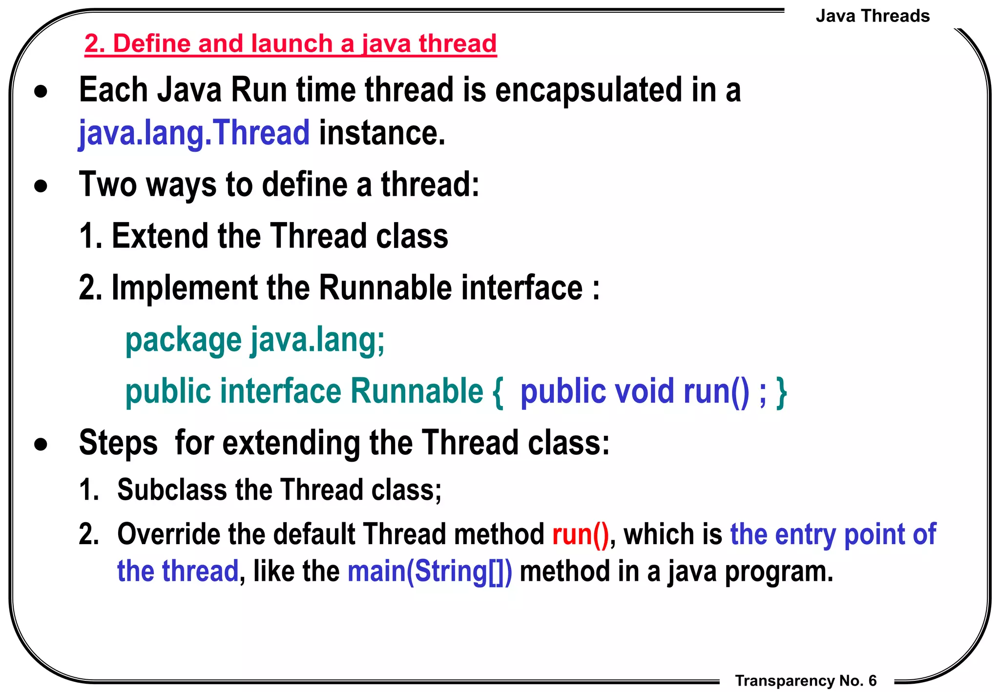 Java Threads
Transparency No. 6
2. Define and launch a java thread
 Each Java Run time thread is encapsulated in a
java.lang.Thread instance.
 Two ways to define a thread:
1. Extend the Thread class
2. Implement the Runnable interface :
package java.lang;
public interface Runnable { public void run() ; }
 Steps for extending the Thread class:
1. Subclass the Thread class;
2. Override the default Thread method run(), which is the entry point of
the thread, like the main(String[]) method in a java program.
 